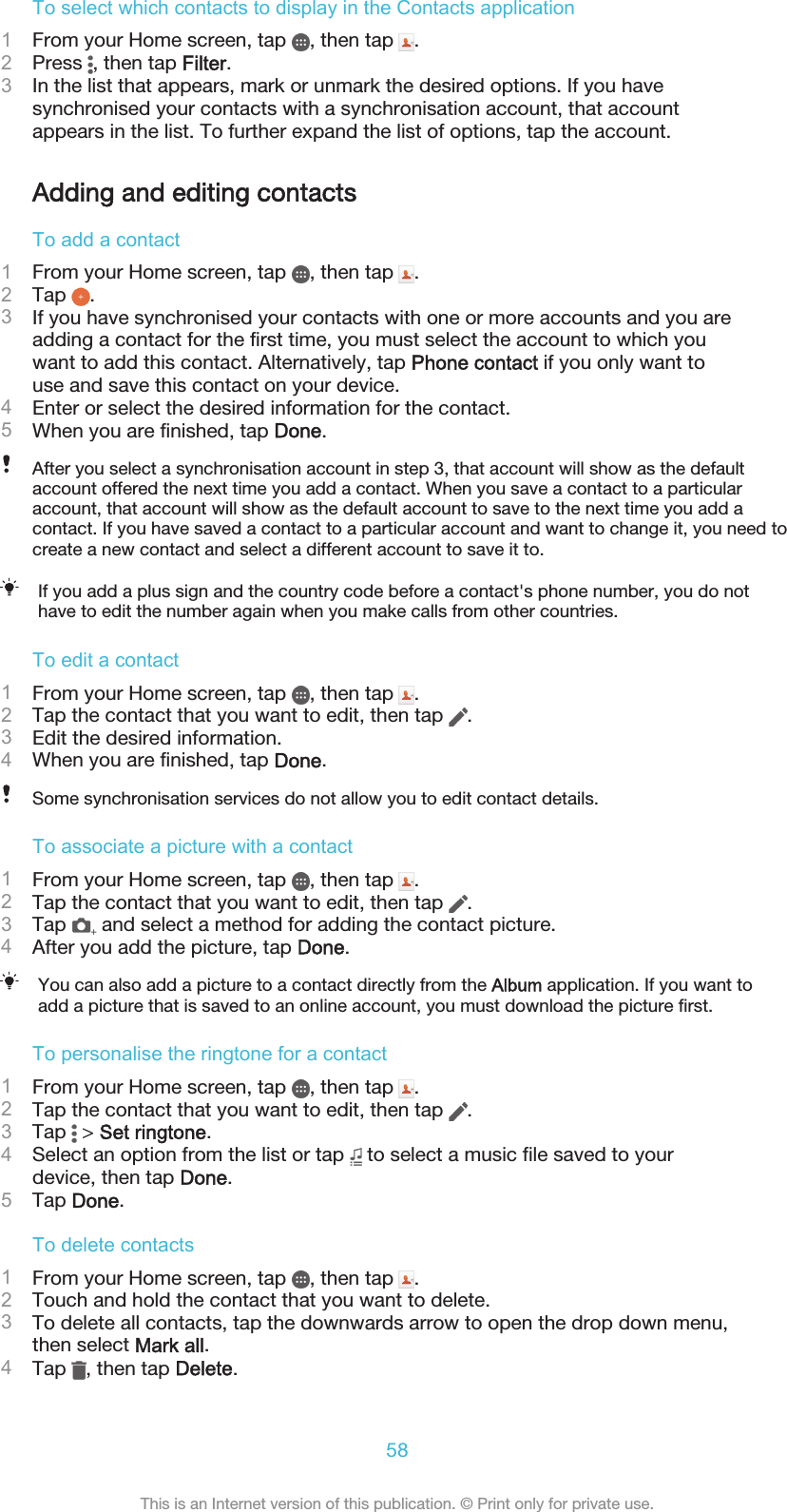 To select which contacts to display in the Contacts application1From your Home screen, tap  , then tap  .2Press  , then tap Filter.3In the list that appears, mark or unmark the desired options. If you havesynchronised your contacts with a synchronisation account, that accountappears in the list. To further expand the list of options, tap the account.Adding and editing contactsTo add a contact1From your Home screen, tap  , then tap  .2Tap  .3If you have synchronised your contacts with one or more accounts and you areadding a contact for the first time, you must select the account to which youwant to add this contact. Alternatively, tap Phone contact if you only want touse and save this contact on your device.4Enter or select the desired information for the contact.5When you are finished, tap Done.After you select a synchronisation account in step 3, that account will show as the defaultaccount offered the next time you add a contact. When you save a contact to a particularaccount, that account will show as the default account to save to the next time you add acontact. If you have saved a contact to a particular account and want to change it, you need tocreate a new contact and select a different account to save it to.If you add a plus sign and the country code before a contact&apos;s phone number, you do nothave to edit the number again when you make calls from other countries.To edit a contact1From your Home screen, tap  , then tap  .2Tap the contact that you want to edit, then tap  .3Edit the desired information.4When you are finished, tap Done.Some synchronisation services do not allow you to edit contact details.To associate a picture with a contact1From your Home screen, tap  , then tap  .2Tap the contact that you want to edit, then tap  .3Tap   and select a method for adding the contact picture.4After you add the picture, tap Done.You can also add a picture to a contact directly from the Album application. If you want toadd a picture that is saved to an online account, you must download the picture first.To personalise the ringtone for a contact1From your Home screen, tap  , then tap  .2Tap the contact that you want to edit, then tap  .3Tap   &gt; Set ringtone.4Select an option from the list or tap   to select a music file saved to yourdevice, then tap Done.5Tap Done.To delete contacts1From your Home screen, tap  , then tap  .2Touch and hold the contact that you want to delete.3To delete all contacts, tap the downwards arrow to open the drop down menu,then select Mark all.4Tap  , then tap Delete.58This is an Internet version of this publication. © Print only for private use.