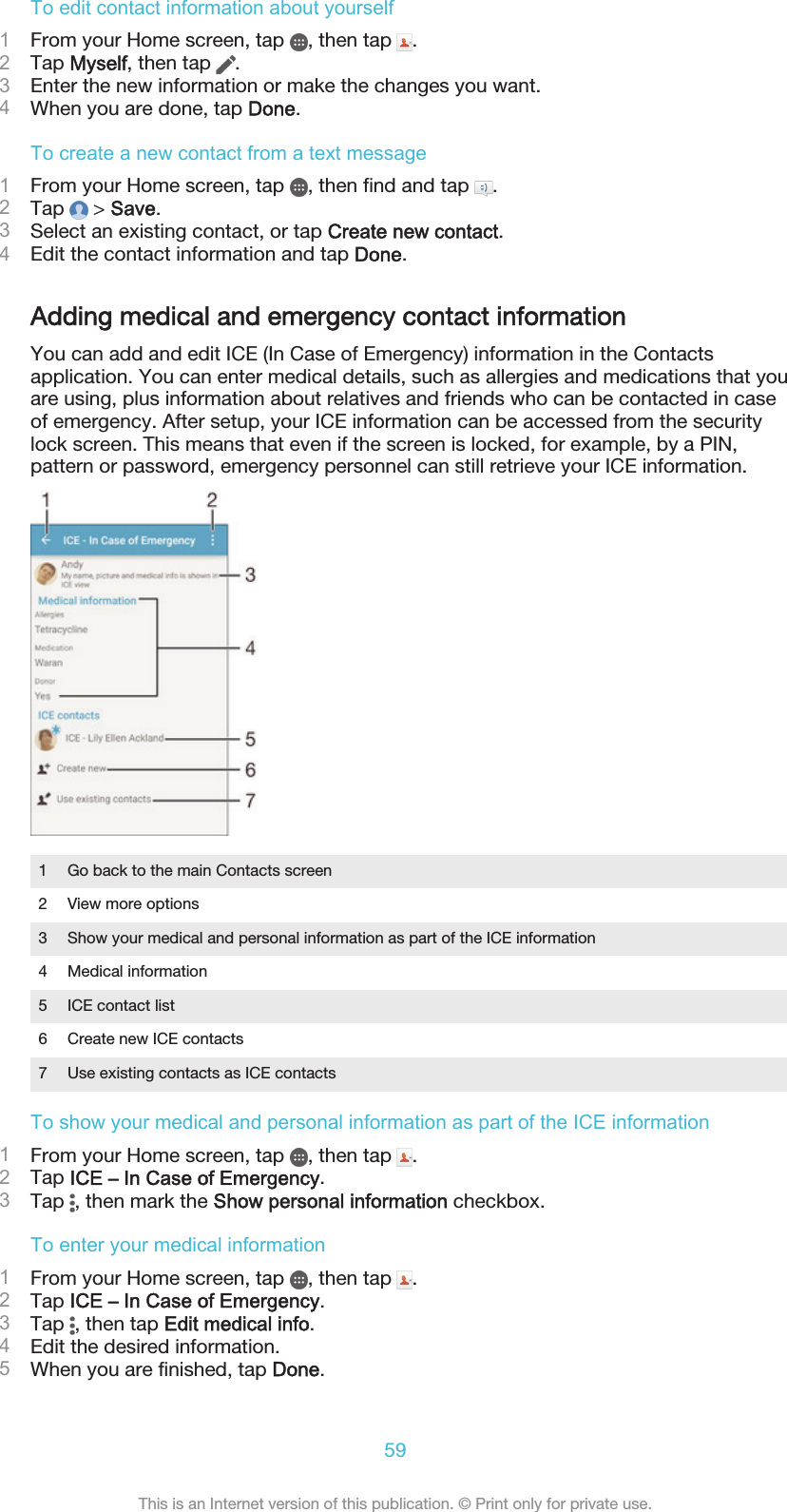 To edit contact information about yourself1From your Home screen, tap  , then tap  .2Tap Myself, then tap  .3Enter the new information or make the changes you want.4When you are done, tap Done.To create a new contact from a text message1From your Home screen, tap  , then find and tap  .2Tap   &gt; Save.3Select an existing contact, or tap Create new contact.4Edit the contact information and tap Done.Adding medical and emergency contact informationYou can add and edit ICE (In Case of Emergency) information in the Contactsapplication. You can enter medical details, such as allergies and medications that youare using, plus information about relatives and friends who can be contacted in caseof emergency. After setup, your ICE information can be accessed from the securitylock screen. This means that even if the screen is locked, for example, by a PIN,pattern or password, emergency personnel can still retrieve your ICE information.1 Go back to the main Contacts screen2 View more options3 Show your medical and personal information as part of the ICE information4 Medical information5 ICE contact list6 Create new ICE contacts7 Use existing contacts as ICE contactsTo show your medical and personal information as part of the ICE information1From your Home screen, tap  , then tap  .2Tap ICE – In Case of Emergency.3Tap  , then mark the Show personal information checkbox.To enter your medical information1From your Home screen, tap  , then tap  .2Tap ICE – In Case of Emergency.3Tap  , then tap Edit medical info.4Edit the desired information.5When you are finished, tap Done.59This is an Internet version of this publication. © Print only for private use.