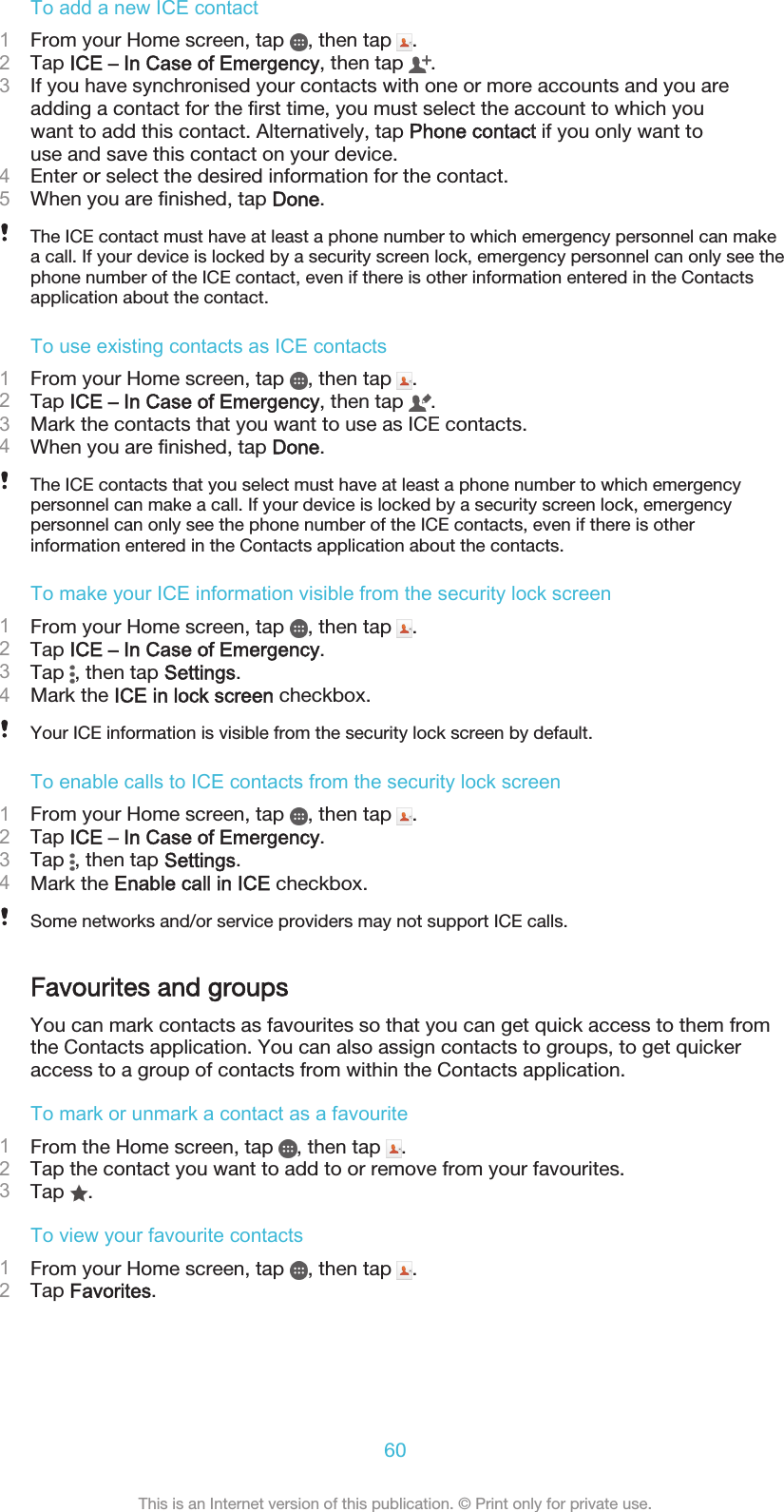 To add a new ICE contact1From your Home screen, tap  , then tap  .2Tap ICE – In Case of Emergency, then tap  .3If you have synchronised your contacts with one or more accounts and you areadding a contact for the first time, you must select the account to which youwant to add this contact. Alternatively, tap Phone contact if you only want touse and save this contact on your device.4Enter or select the desired information for the contact.5When you are finished, tap Done.The ICE contact must have at least a phone number to which emergency personnel can makea call. If your device is locked by a security screen lock, emergency personnel can only see thephone number of the ICE contact, even if there is other information entered in the Contactsapplication about the contact.To use existing contacts as ICE contacts1From your Home screen, tap  , then tap  .2Tap ICE – In Case of Emergency, then tap  .3Mark the contacts that you want to use as ICE contacts.4When you are finished, tap Done.The ICE contacts that you select must have at least a phone number to which emergencypersonnel can make a call. If your device is locked by a security screen lock, emergencypersonnel can only see the phone number of the ICE contacts, even if there is otherinformation entered in the Contacts application about the contacts.To make your ICE information visible from the security lock screen1From your Home screen, tap  , then tap  .2Tap ICE – In Case of Emergency.3Tap  , then tap Settings.4Mark the ICE in lock screen checkbox.Your ICE information is visible from the security lock screen by default.To enable calls to ICE contacts from the security lock screen1From your Home screen, tap  , then tap  .2Tap ICE – In Case of Emergency.3Tap  , then tap Settings.4Mark the Enable call in ICE checkbox.Some networks and/or service providers may not support ICE calls.Favourites and groupsYou can mark contacts as favourites so that you can get quick access to them fromthe Contacts application. You can also assign contacts to groups, to get quickeraccess to a group of contacts from within the Contacts application.To mark or unmark a contact as a favourite1From the Home screen, tap  , then tap  .2Tap the contact you want to add to or remove from your favourites.3Tap  .To view your favourite contacts1From your Home screen, tap  , then tap  .2Tap Favorites.60This is an Internet version of this publication. © Print only for private use.