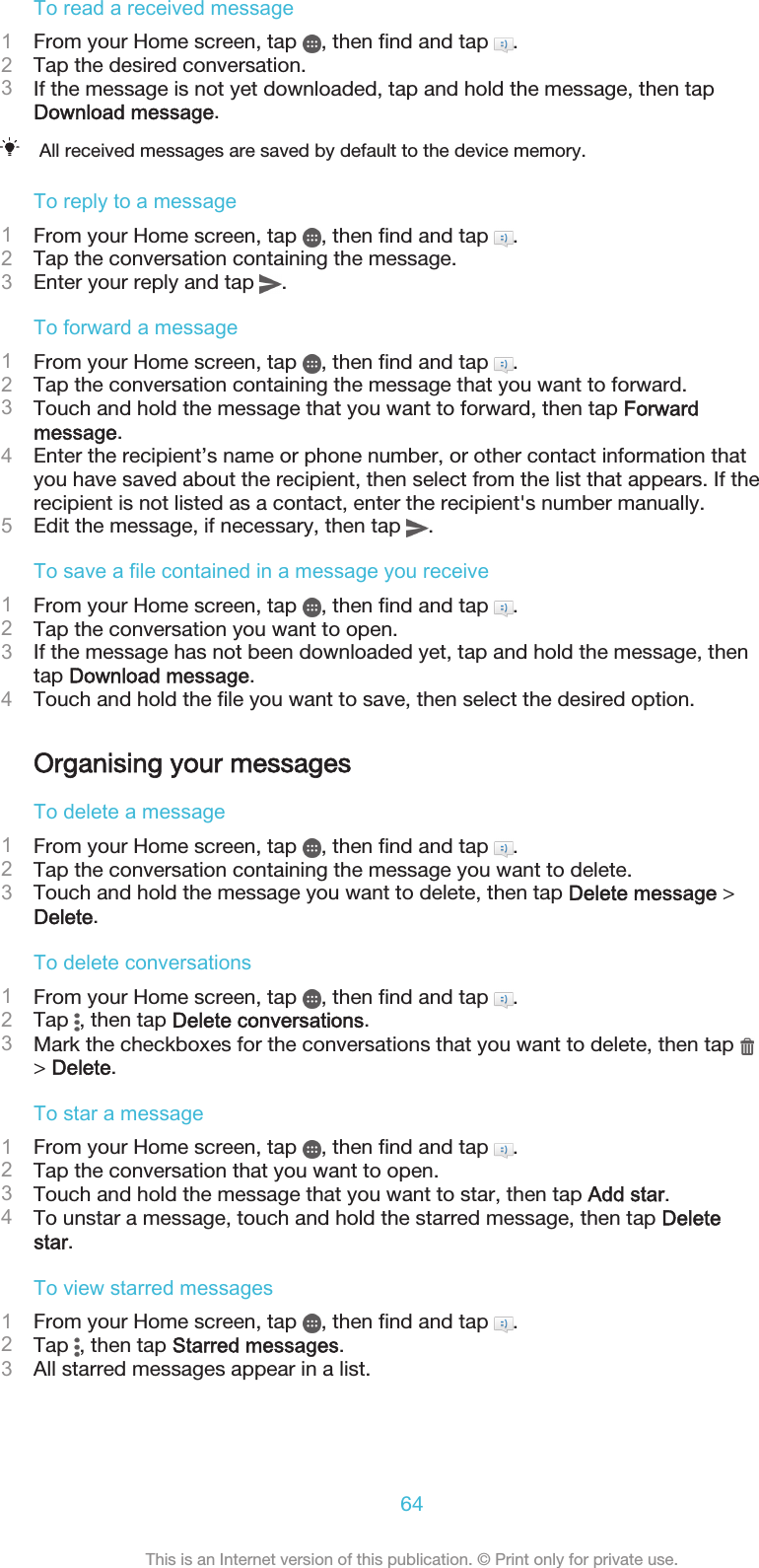 To read a received message1From your Home screen, tap  , then find and tap  .2Tap the desired conversation.3If the message is not yet downloaded, tap and hold the message, then tapDownload message.All received messages are saved by default to the device memory.To reply to a message1From your Home screen, tap  , then find and tap  .2Tap the conversation containing the message.3Enter your reply and tap  .To forward a message1From your Home screen, tap  , then find and tap  .2Tap the conversation containing the message that you want to forward.3Touch and hold the message that you want to forward, then tap Forwardmessage.4Enter the recipient’s name or phone number, or other contact information thatyou have saved about the recipient, then select from the list that appears. If therecipient is not listed as a contact, enter the recipient&apos;s number manually.5Edit the message, if necessary, then tap  .To save a file contained in a message you receive1From your Home screen, tap  , then find and tap  .2Tap the conversation you want to open.3If the message has not been downloaded yet, tap and hold the message, thentap Download message.4Touch and hold the file you want to save, then select the desired option.Organising your messagesTo delete a message1From your Home screen, tap  , then find and tap  .2Tap the conversation containing the message you want to delete.3Touch and hold the message you want to delete, then tap Delete message &gt;Delete.To delete conversations1From your Home screen, tap  , then find and tap  .2Tap  , then tap Delete conversations.3Mark the checkboxes for the conversations that you want to delete, then tap &gt; Delete.To star a message1From your Home screen, tap  , then find and tap  .2Tap the conversation that you want to open.3Touch and hold the message that you want to star, then tap Add star.4To unstar a message, touch and hold the starred message, then tap Deletestar.To view starred messages1From your Home screen, tap  , then find and tap  .2Tap  , then tap Starred messages.3All starred messages appear in a list.64This is an Internet version of this publication. © Print only for private use.