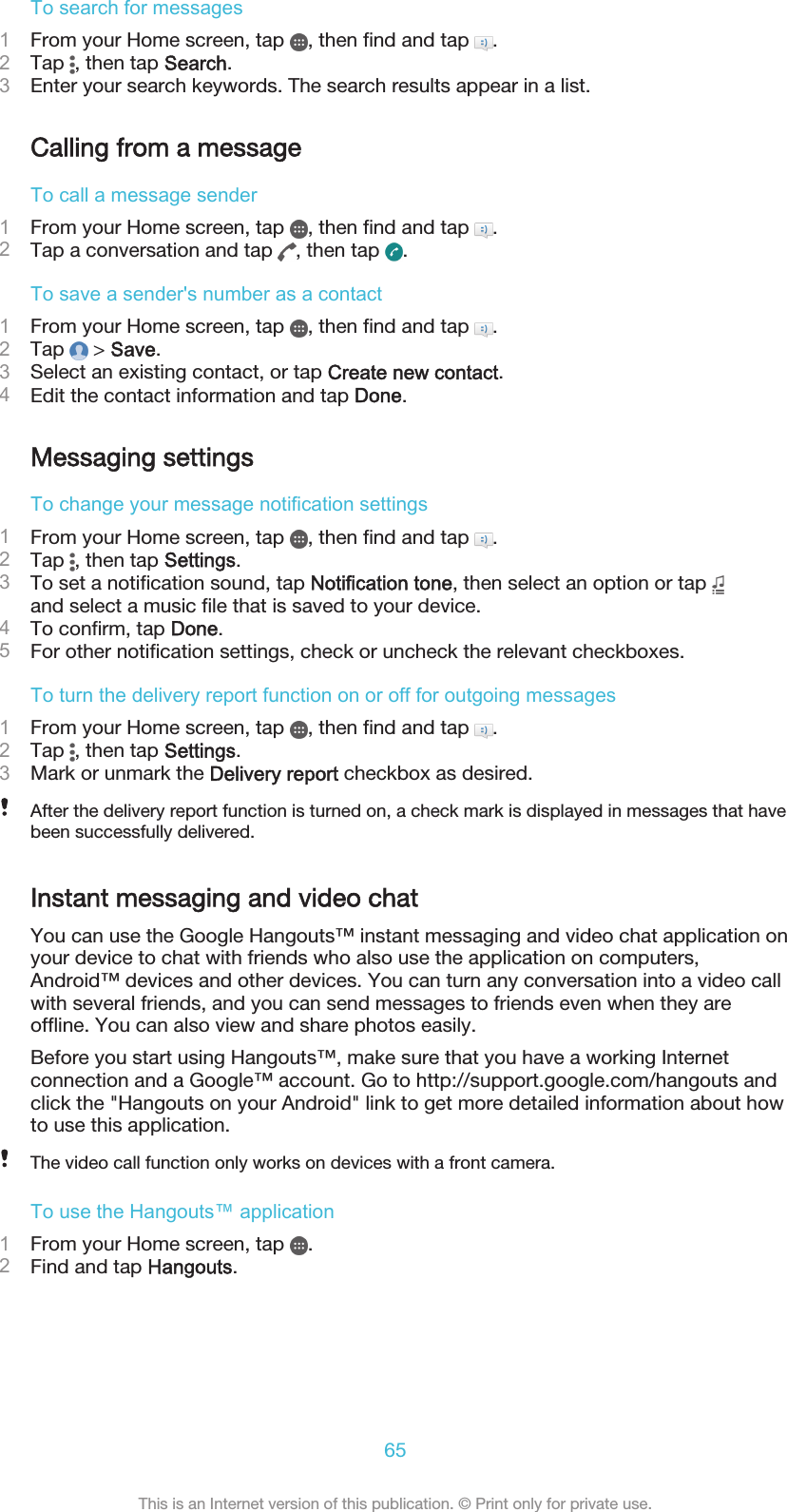 To search for messages1From your Home screen, tap  , then find and tap  .2Tap  , then tap Search.3Enter your search keywords. The search results appear in a list.Calling from a messageTo call a message sender1From your Home screen, tap  , then find and tap  .2Tap a conversation and tap  , then tap  .To save a sender&apos;s number as a contact1From your Home screen, tap  , then find and tap  .2Tap   &gt; Save.3Select an existing contact, or tap Create new contact.4Edit the contact information and tap Done.Messaging settingsTo change your message notification settings1From your Home screen, tap  , then find and tap  .2Tap  , then tap Settings.3To set a notification sound, tap Notification tone, then select an option or tap and select a music file that is saved to your device.4To confirm, tap Done.5For other notification settings, check or uncheck the relevant checkboxes.To turn the delivery report function on or off for outgoing messages1From your Home screen, tap  , then find and tap  .2Tap  , then tap Settings.3Mark or unmark the Delivery report checkbox as desired.After the delivery report function is turned on, a check mark is displayed in messages that havebeen successfully delivered.Instant messaging and video chatYou can use the Google Hangouts™ instant messaging and video chat application onyour device to chat with friends who also use the application on computers,Android™ devices and other devices. You can turn any conversation into a video callwith several friends, and you can send messages to friends even when they areoffline. You can also view and share photos easily.Before you start using Hangouts™, make sure that you have a working Internetconnection and a Google™ account. Go to http://support.google.com/hangouts andclick the &quot;Hangouts on your Android&quot; link to get more detailed information about howto use this application.The video call function only works on devices with a front camera.To use the Hangouts™ application1From your Home screen, tap  .2Find and tap Hangouts.65This is an Internet version of this publication. © Print only for private use.