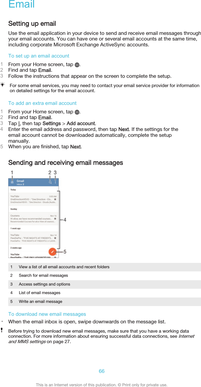 EmailSetting up emailUse the email application in your device to send and receive email messages throughyour email accounts. You can have one or several email accounts at the same time,including corporate Microsoft Exchange ActiveSync accounts.To set up an email account1From your Home screen, tap  .2Find and tap Email.3Follow the instructions that appear on the screen to complete the setup.For some email services, you may need to contact your email service provider for informationon detailed settings for the email account.To add an extra email account1From your Home screen, tap  .2Find and tap Email.3Tap  , then tap Settings &gt; Add account.4Enter the email address and password, then tap Next. If the settings for theemail account cannot be downloaded automatically, complete the setupmanually.5When you are finished, tap Next.Sending and receiving email messages1 View a list of all email accounts and recent folders2 Search for email messages3 Access settings and options4 List of email messages5 Write an email messageTo download new email messages•When the email inbox is open, swipe downwards on the message list.Before trying to download new email messages, make sure that you have a working dataconnection. For more information about ensuring successful data connections, see Internetand MMS settings on page 27.66This is an Internet version of this publication. © Print only for private use.