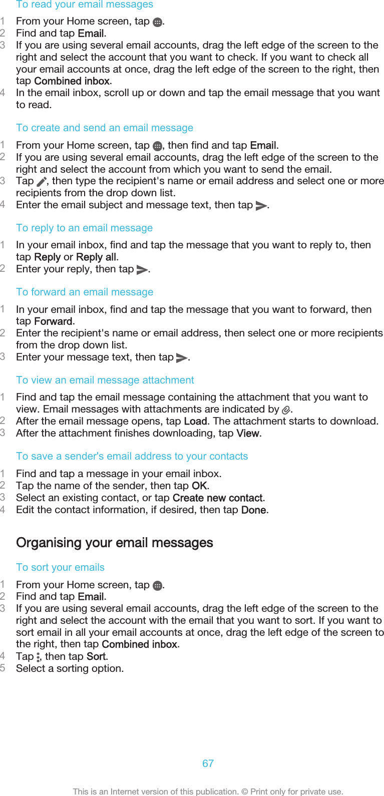 To read your email messages1From your Home screen, tap  .2Find and tap Email.3If you are using several email accounts, drag the left edge of the screen to theright and select the account that you want to check. If you want to check allyour email accounts at once, drag the left edge of the screen to the right, thentap Combined inbox.4In the email inbox, scroll up or down and tap the email message that you wantto read.To create and send an email message1From your Home screen, tap  , then find and tap Email.2If you are using several email accounts, drag the left edge of the screen to theright and select the account from which you want to send the email.3Tap  , then type the recipient&apos;s name or email address and select one or morerecipients from the drop down list.4Enter the email subject and message text, then tap  .To reply to an email message1In your email inbox, find and tap the message that you want to reply to, thentap Reply or Reply all.2Enter your reply, then tap  .To forward an email message1In your email inbox, find and tap the message that you want to forward, thentap Forward.2Enter the recipient&apos;s name or email address, then select one or more recipientsfrom the drop down list.3Enter your message text, then tap  .To view an email message attachment1Find and tap the email message containing the attachment that you want toview. Email messages with attachments are indicated by  .2After the email message opens, tap Load. The attachment starts to download.3After the attachment finishes downloading, tap View.To save a sender&apos;s email address to your contacts1Find and tap a message in your email inbox.2Tap the name of the sender, then tap OK.3Select an existing contact, or tap Create new contact.4Edit the contact information, if desired, then tap Done.Organising your email messagesTo sort your emails1From your Home screen, tap  .2Find and tap Email.3If you are using several email accounts, drag the left edge of the screen to theright and select the account with the email that you want to sort. If you want tosort email in all your email accounts at once, drag the left edge of the screen tothe right, then tap Combined inbox.4Tap  , then tap Sort.5Select a sorting option.67This is an Internet version of this publication. © Print only for private use.