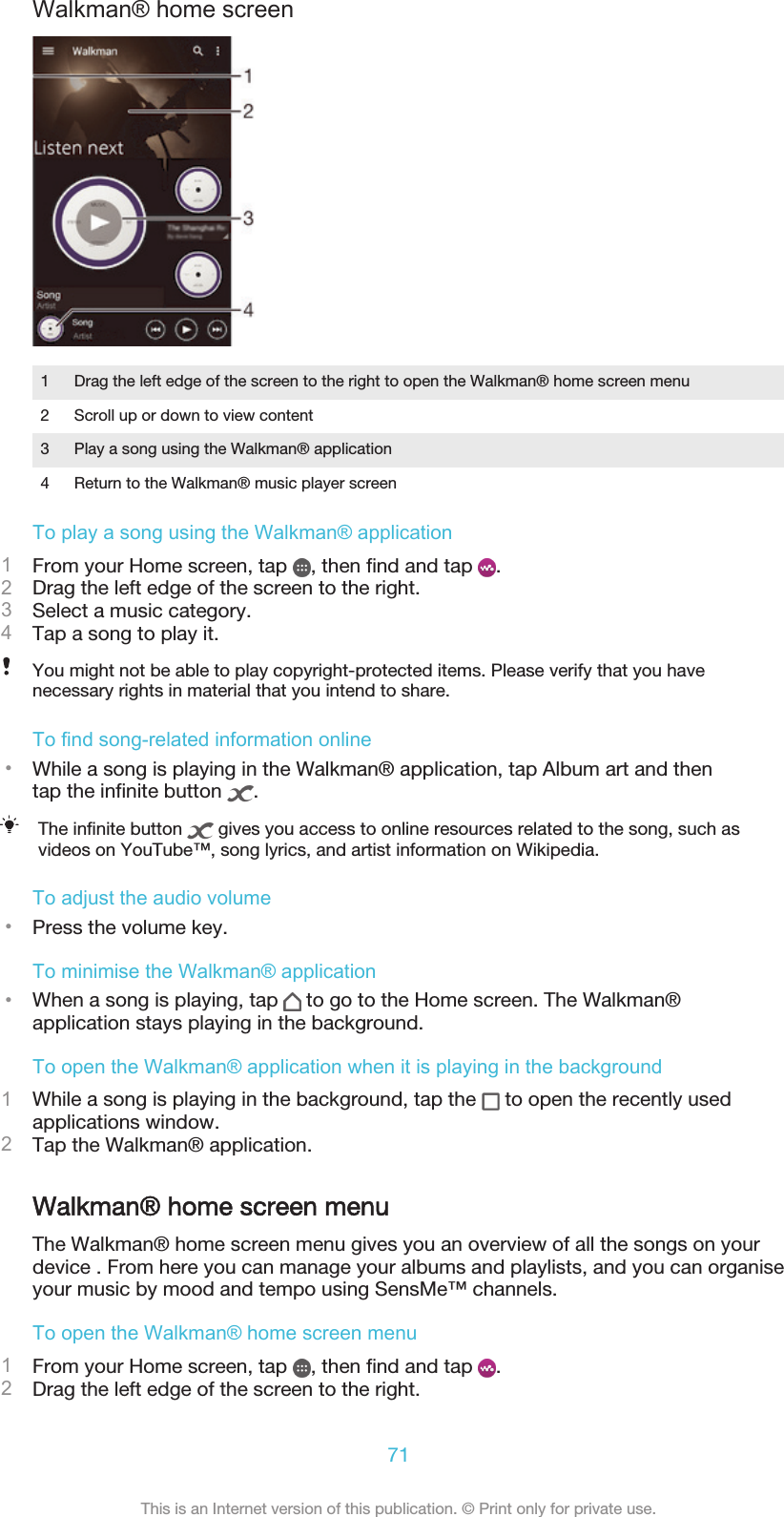 Walkman® home screen1 Drag the left edge of the screen to the right to open the Walkman® home screen menu2 Scroll up or down to view content3 Play a song using the Walkman® application4 Return to the Walkman® music player screenTo play a song using the Walkman® application1From your Home screen, tap  , then find and tap  .2Drag the left edge of the screen to the right.3Select a music category.4Tap a song to play it.You might not be able to play copyright-protected items. Please verify that you havenecessary rights in material that you intend to share.To find song-related information online•While a song is playing in the Walkman® application, tap Album art and thentap the infinite button  .The infinite button   gives you access to online resources related to the song, such asvideos on YouTube™, song lyrics, and artist information on Wikipedia.To adjust the audio volume•Press the volume key.To minimise the Walkman® application•When a song is playing, tap   to go to the Home screen. The Walkman®application stays playing in the background.To open the Walkman® application when it is playing in the background1While a song is playing in the background, tap the   to open the recently usedapplications window.2Tap the Walkman® application.Walkman® home screen menuThe Walkman® home screen menu gives you an overview of all the songs on yourdevice . From here you can manage your albums and playlists, and you can organiseyour music by mood and tempo using SensMe™ channels.To open the Walkman® home screen menu1From your Home screen, tap  , then find and tap  .2Drag the left edge of the screen to the right.71This is an Internet version of this publication. © Print only for private use.