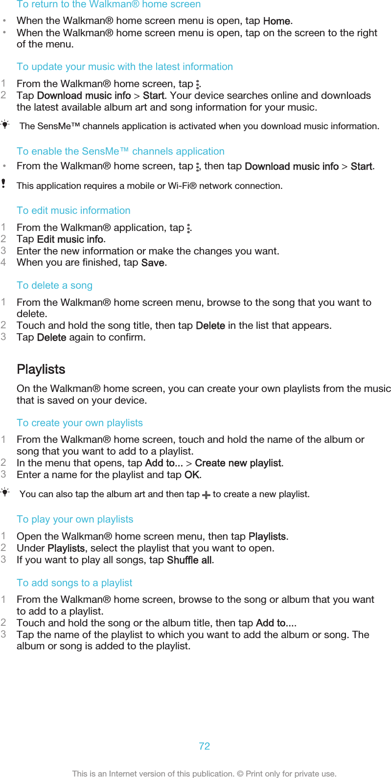 To return to the Walkman® home screen•When the Walkman® home screen menu is open, tap Home.•When the Walkman® home screen menu is open, tap on the screen to the rightof the menu.To update your music with the latest information1From the Walkman® home screen, tap  .2Tap Download music info &gt; Start. Your device searches online and downloadsthe latest available album art and song information for your music.The SensMe™ channels application is activated when you download music information.To enable the SensMe™ channels application•From the Walkman® home screen, tap  , then tap Download music info &gt; Start.This application requires a mobile or Wi-Fi® network connection.To edit music information1From the Walkman® application, tap  .2Tap Edit music info.3Enter the new information or make the changes you want.4When you are finished, tap Save.To delete a song1From the Walkman® home screen menu, browse to the song that you want todelete.2Touch and hold the song title, then tap Delete in the list that appears.3Tap Delete again to confirm.PlaylistsOn the Walkman® home screen, you can create your own playlists from the musicthat is saved on your device.To create your own playlists1From the Walkman® home screen, touch and hold the name of the album orsong that you want to add to a playlist.2In the menu that opens, tap Add to... &gt; Create new playlist.3Enter a name for the playlist and tap OK.You can also tap the album art and then tap   to create a new playlist.To play your own playlists1Open the Walkman® home screen menu, then tap Playlists.2Under Playlists, select the playlist that you want to open.3If you want to play all songs, tap Shuffle all.To add songs to a playlist1From the Walkman® home screen, browse to the song or album that you wantto add to a playlist.2Touch and hold the song or the album title, then tap Add to....3Tap the name of the playlist to which you want to add the album or song. Thealbum or song is added to the playlist.72This is an Internet version of this publication. © Print only for private use.