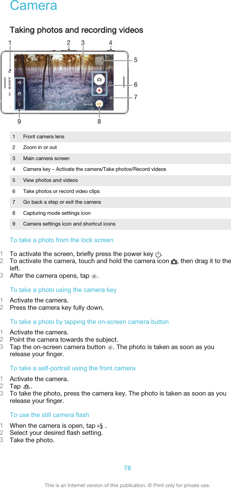 CameraTaking photos and recording videos1 Front camera lens2 Zoom in or out3 Main camera screen4 Camera key – Activate the camera/Take photos/Record videos5 View photos and videos6 Take photos or record video clips7 Go back a step or exit the camera8 Capturing mode settings icon9 Camera settings icon and shortcut iconsTo take a photo from the lock screen1To activate the screen, briefly press the power key  .2To activate the camera, touch and hold the camera icon  , then drag it to theleft.3After the camera opens, tap  .To take a photo using the camera key1Activate the camera.2Press the camera key fully down.To take a photo by tapping the on-screen camera button1Activate the camera.2Point the camera towards the subject.3Tap the on-screen camera button  . The photo is taken as soon as yourelease your finger.To take a self-portrait using the front camera1Activate the camera.2Tap  .3To take the photo, press the camera key. The photo is taken as soon as yourelease your finger.To use the still camera flash1When the camera is open, tap   .2Select your desired flash setting.3Take the photo.78This is an Internet version of this publication. © Print only for private use.