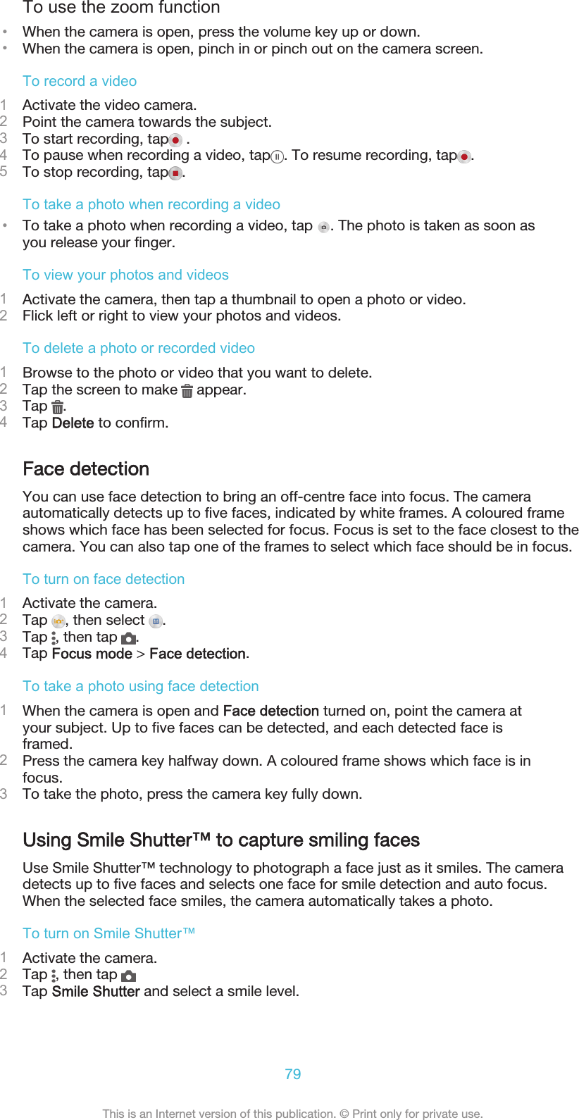 To use the zoom function•When the camera is open, press the volume key up or down.•When the camera is open, pinch in or pinch out on the camera screen.To record a video1Activate the video camera.2Point the camera towards the subject.3To start recording, tap  .4To pause when recording a video, tap . To resume recording, tap .5To stop recording, tap .To take a photo when recording a video•To take a photo when recording a video, tap  . The photo is taken as soon asyou release your finger.To view your photos and videos1Activate the camera, then tap a thumbnail to open a photo or video.2Flick left or right to view your photos and videos.To delete a photo or recorded video1Browse to the photo or video that you want to delete.2Tap the screen to make   appear.3Tap  .4Tap Delete to confirm.Face detectionYou can use face detection to bring an off-centre face into focus. The cameraautomatically detects up to five faces, indicated by white frames. A coloured frameshows which face has been selected for focus. Focus is set to the face closest to thecamera. You can also tap one of the frames to select which face should be in focus.To turn on face detection1Activate the camera.2Tap  , then select  .3Tap  , then tap  .4Tap Focus mode &gt; Face detection.To take a photo using face detection1When the camera is open and Face detection turned on, point the camera atyour subject. Up to five faces can be detected, and each detected face isframed.2Press the camera key halfway down. A coloured frame shows which face is infocus.3To take the photo, press the camera key fully down.Using Smile Shutter™ to capture smiling facesUse Smile Shutter™ technology to photograph a face just as it smiles. The cameradetects up to five faces and selects one face for smile detection and auto focus.When the selected face smiles, the camera automatically takes a photo.To turn on Smile Shutter™1Activate the camera.2Tap  , then tap 3Tap Smile Shutter and select a smile level.79This is an Internet version of this publication. © Print only for private use.