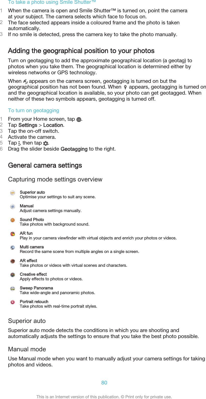 To take a photo using Smile Shutter™1When the camera is open and Smile Shutter™ is turned on, point the cameraat your subject. The camera selects which face to focus on.2The face selected appears inside a coloured frame and the photo is takenautomatically.3If no smile is detected, press the camera key to take the photo manually.Adding the geographical position to your photosTurn on geotagging to add the approximate geographical location (a geotag) tophotos when you take them. The geographical location is determined either bywireless networks or GPS technology.When   appears on the camera screen, geotagging is turned on but thegeographical position has not been found. When   appears, geotagging is turned onand the geographical location is available, so your photo can get geotagged. Whenneither of these two symbols appears, geotagging is turned off.To turn on geotagging1From your Home screen, tap  .2Tap Settings &gt; Location.3Tap the on-off switch.4Activate the camera.5Tap  , then tap  .6Drag the slider beside Geotagging to the right.General camera settingsCapturing mode settings overviewSuperior autoOptimise your settings to suit any scene.ManualAdjust camera settings manually.Sound PhotoTake photos with background sound.AR funPlay in your camera viewfinder with virtual objects and enrich your photos or videos.Multi cameraRecord the same scene from multiple angles on a single screen.AR effectTake photos or videos with virtual scenes and characters.Creative effectApply effects to photos or videos.Sweep PanoramaTake wide-angle and panoramic photos.Portrait retouchTake photos with real-time portrait styles.Superior autoSuperior auto mode detects the conditions in which you are shooting andautomatically adjusts the settings to ensure that you take the best photo possible.Manual modeUse Manual mode when you want to manually adjust your camera settings for takingphotos and videos.80This is an Internet version of this publication. © Print only for private use.