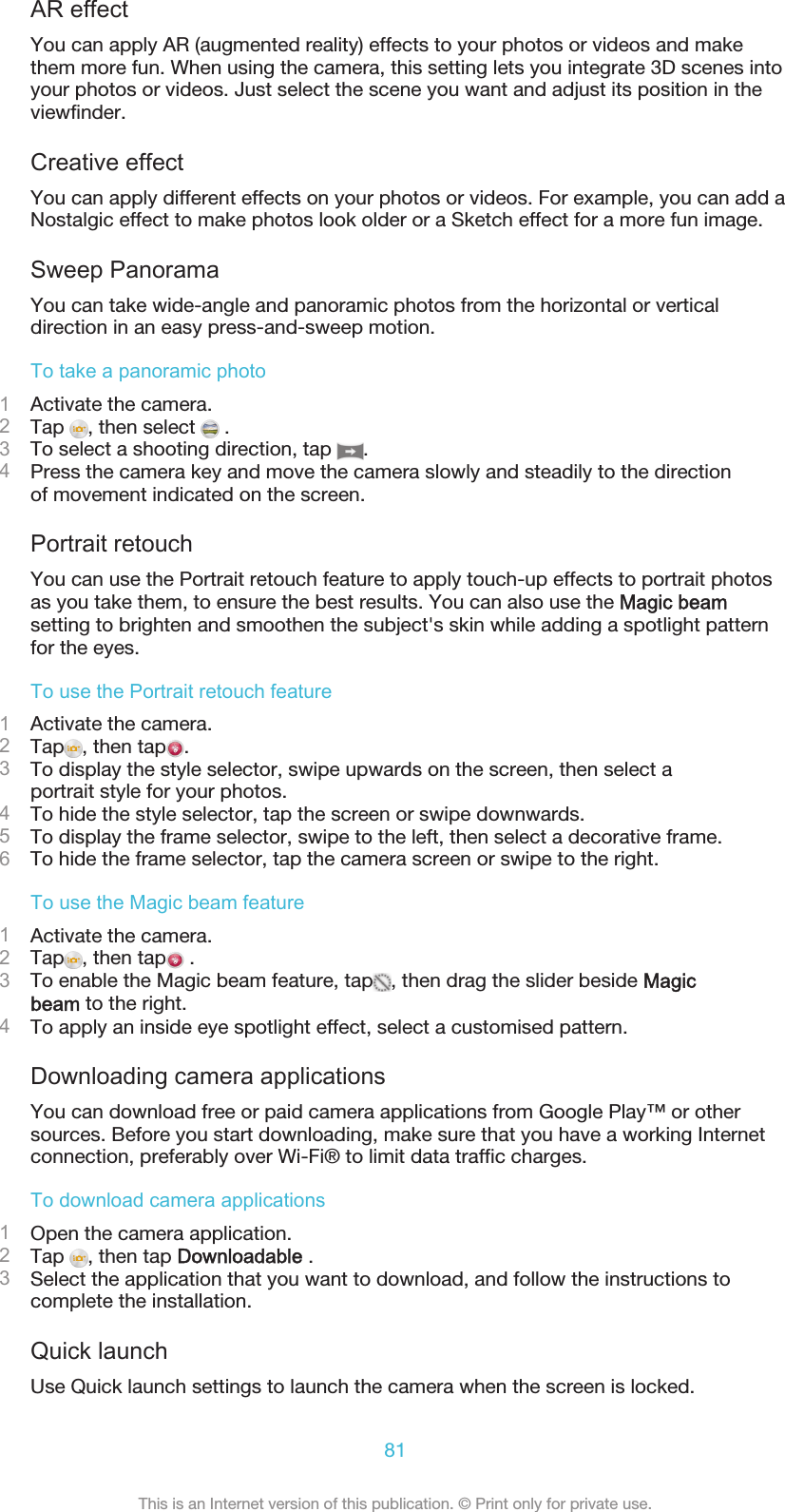 AR effectYou can apply AR (augmented reality) effects to your photos or videos and makethem more fun. When using the camera, this setting lets you integrate 3D scenes intoyour photos or videos. Just select the scene you want and adjust its position in theviewfinder.Creative effectYou can apply different effects on your photos or videos. For example, you can add aNostalgic effect to make photos look older or a Sketch effect for a more fun image.Sweep PanoramaYou can take wide-angle and panoramic photos from the horizontal or verticaldirection in an easy press-and-sweep motion.To take a panoramic photo1Activate the camera.2Tap  , then select   .3To select a shooting direction, tap  .4Press the camera key and move the camera slowly and steadily to the directionof movement indicated on the screen.Portrait retouchYou can use the Portrait retouch feature to apply touch-up effects to portrait photosas you take them, to ensure the best results. You can also use the Magic beamsetting to brighten and smoothen the subject&apos;s skin while adding a spotlight patternfor the eyes.To use the Portrait retouch feature1Activate the camera.2Tap , then tap .3To display the style selector, swipe upwards on the screen, then select aportrait style for your photos.4To hide the style selector, tap the screen or swipe downwards.5To display the frame selector, swipe to the left, then select a decorative frame.6To hide the frame selector, tap the camera screen or swipe to the right.To use the Magic beam feature1Activate the camera.2Tap , then tap  .3To enable the Magic beam feature, tap , then drag the slider beside Magicbeam to the right.4To apply an inside eye spotlight effect, select a customised pattern.Downloading camera applicationsYou can download free or paid camera applications from Google Play™ or othersources. Before you start downloading, make sure that you have a working Internetconnection, preferably over Wi-Fi® to limit data traffic charges.To download camera applications1Open the camera application.2Tap  , then tap Downloadable .3Select the application that you want to download, and follow the instructions tocomplete the installation.Quick launchUse Quick launch settings to launch the camera when the screen is locked.81This is an Internet version of this publication. © Print only for private use.