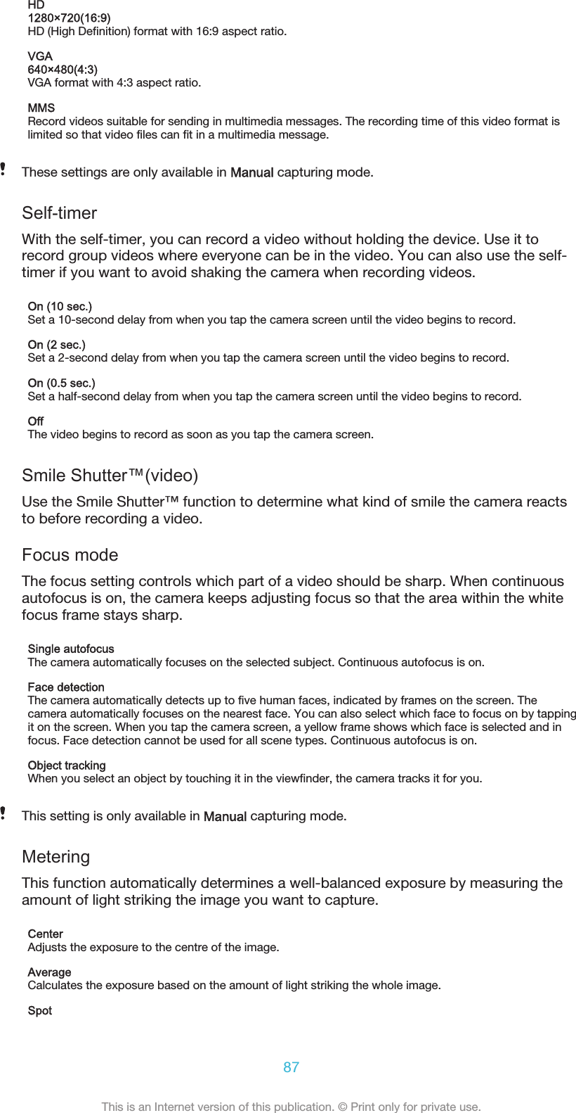 HD1280×720(16:9)HD (High Definition) format with 16:9 aspect ratio.VGA640×480(4:3)VGA format with 4:3 aspect ratio.MMSRecord videos suitable for sending in multimedia messages. The recording time of this video format islimited so that video files can fit in a multimedia message.These settings are only available in Manual capturing mode.Self-timerWith the self-timer, you can record a video without holding the device. Use it torecord group videos where everyone can be in the video. You can also use the self-timer if you want to avoid shaking the camera when recording videos.On (10 sec.)Set a 10-second delay from when you tap the camera screen until the video begins to record.On (2 sec.)Set a 2-second delay from when you tap the camera screen until the video begins to record.On (0.5 sec.)Set a half-second delay from when you tap the camera screen until the video begins to record.OffThe video begins to record as soon as you tap the camera screen.Smile Shutter™(video)Use the Smile Shutter™ function to determine what kind of smile the camera reactsto before recording a video.Focus modeThe focus setting controls which part of a video should be sharp. When continuousautofocus is on, the camera keeps adjusting focus so that the area within the whitefocus frame stays sharp.Single autofocusThe camera automatically focuses on the selected subject. Continuous autofocus is on.Face detectionThe camera automatically detects up to five human faces, indicated by frames on the screen. Thecamera automatically focuses on the nearest face. You can also select which face to focus on by tappingit on the screen. When you tap the camera screen, a yellow frame shows which face is selected and infocus. Face detection cannot be used for all scene types. Continuous autofocus is on.Object trackingWhen you select an object by touching it in the viewfinder, the camera tracks it for you.This setting is only available in Manual capturing mode.MeteringThis function automatically determines a well-balanced exposure by measuring theamount of light striking the image you want to capture.CenterAdjusts the exposure to the centre of the image.AverageCalculates the exposure based on the amount of light striking the whole image.Spot87This is an Internet version of this publication. © Print only for private use.