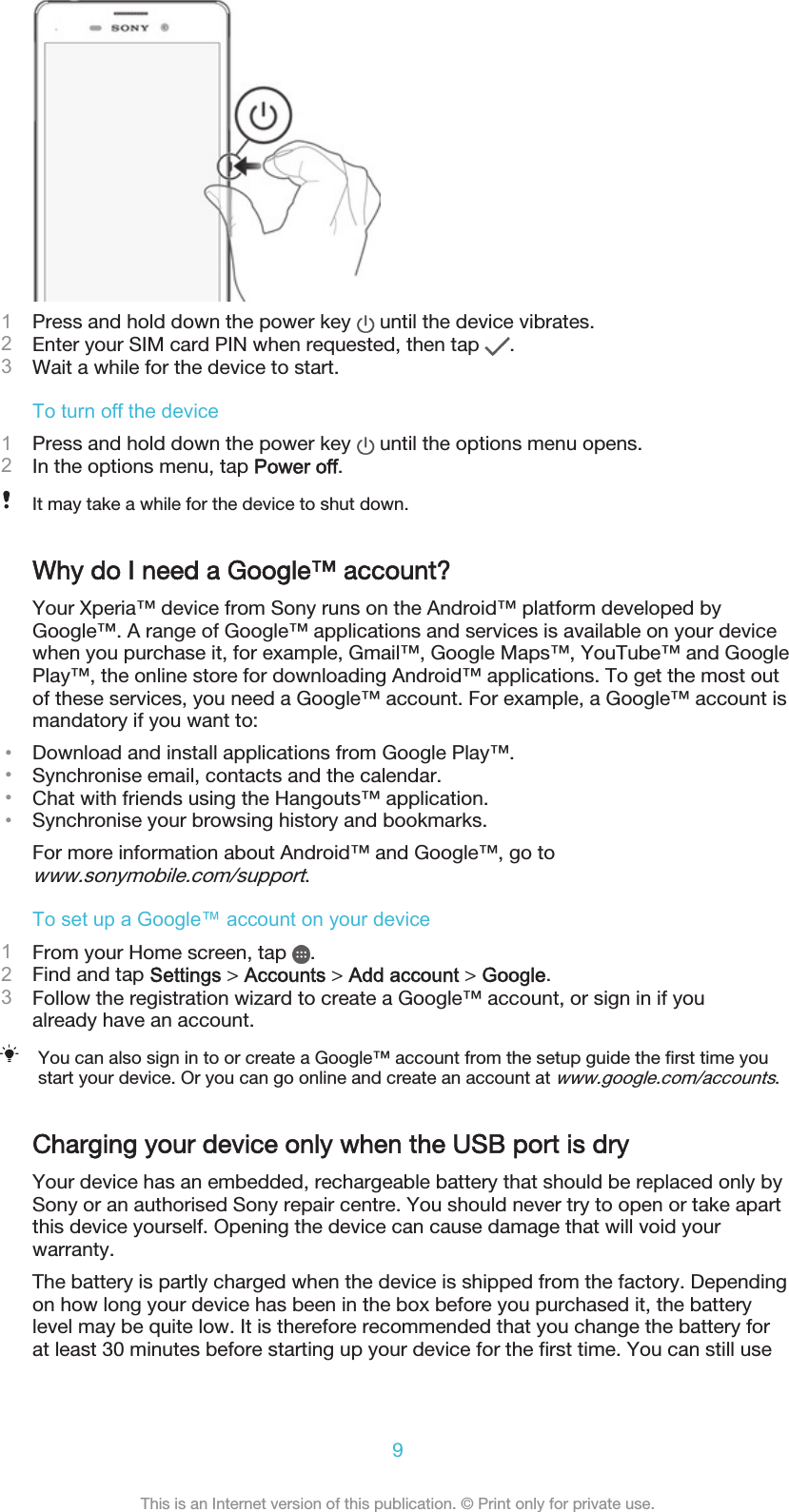1Press and hold down the power key   until the device vibrates.2Enter your SIM card PIN when requested, then tap  .3Wait a while for the device to start.To turn off the device1Press and hold down the power key   until the options menu opens.2In the options menu, tap Power off.It may take a while for the device to shut down.Why do I need a Google™ account?Your Xperia™ device from Sony runs on the Android™ platform developed byGoogle™. A range of Google™ applications and services is available on your devicewhen you purchase it, for example, Gmail™, Google Maps™, YouTube™ and GooglePlay™, the online store for downloading Android™ applications. To get the most outof these services, you need a Google™ account. For example, a Google™ account ismandatory if you want to:•Download and install applications from Google Play™.•Synchronise email, contacts and the calendar.•Chat with friends using the Hangouts™ application.•Synchronise your browsing history and bookmarks.For more information about Android™ and Google™, go towww.sonymobile.com/support.To set up a Google™ account on your device1From your Home screen, tap  .2Find and tap Settings &gt; Accounts &gt; Add account &gt; Google.3Follow the registration wizard to create a Google™ account, or sign in if youalready have an account.You can also sign in to or create a Google™ account from the setup guide the first time youstart your device. Or you can go online and create an account at www.google.com/accounts.Charging your device only when the USB port is dryYour device has an embedded, rechargeable battery that should be replaced only bySony or an authorised Sony repair centre. You should never try to open or take apartthis device yourself. Opening the device can cause damage that will void yourwarranty.The battery is partly charged when the device is shipped from the factory. Dependingon how long your device has been in the box before you purchased it, the batterylevel may be quite low. It is therefore recommended that you change the battery forat least 30 minutes before starting up your device for the first time. You can still use9This is an Internet version of this publication. © Print only for private use.