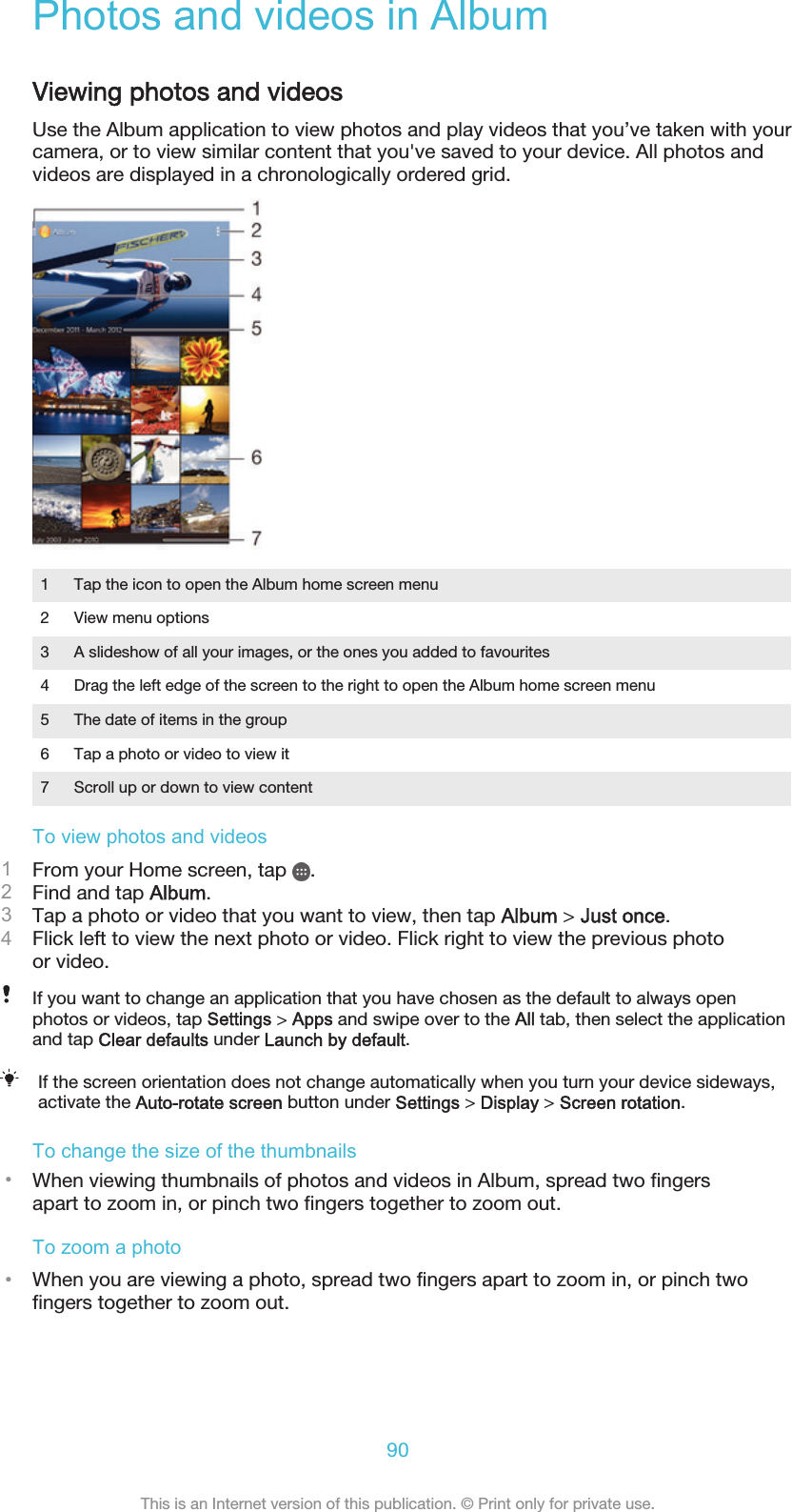 Photos and videos in AlbumViewing photos and videosUse the Album application to view photos and play videos that you’ve taken with yourcamera, or to view similar content that you&apos;ve saved to your device. All photos andvideos are displayed in a chronologically ordered grid.1 Tap the icon to open the Album home screen menu2 View menu options3 A slideshow of all your images, or the ones you added to favourites4 Drag the left edge of the screen to the right to open the Album home screen menu5 The date of items in the group6 Tap a photo or video to view it7 Scroll up or down to view contentTo view photos and videos1From your Home screen, tap  .2Find and tap Album.3Tap a photo or video that you want to view, then tap Album &gt; Just once.4Flick left to view the next photo or video. Flick right to view the previous photoor video.If you want to change an application that you have chosen as the default to always openphotos or videos, tap Settings &gt; Apps and swipe over to the All tab, then select the applicationand tap Clear defaults under Launch by default.If the screen orientation does not change automatically when you turn your device sideways,activate the Auto-rotate screen button under Settings &gt; Display &gt; Screen rotation.To change the size of the thumbnails•When viewing thumbnails of photos and videos in Album, spread two fingersapart to zoom in, or pinch two fingers together to zoom out.To zoom a photo•When you are viewing a photo, spread two fingers apart to zoom in, or pinch twofingers together to zoom out.90This is an Internet version of this publication. © Print only for private use.