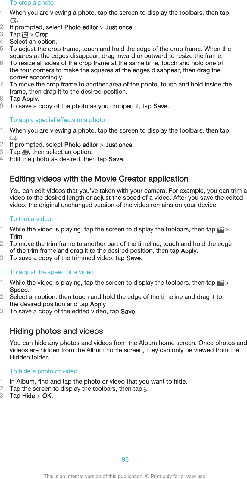 To crop a photo1When you are viewing a photo, tap the screen to display the toolbars, then tap.2If prompted, select Photo editor &gt; Just once.3Tap   &gt; Crop.4Select an option.5To adjust the crop frame, touch and hold the edge of the crop frame. When thesquares at the edges disappear, drag inward or outward to resize the frame.6To resize all sides of the crop frame at the same time, touch and hold one ofthe four corners to make the squares at the edges disappear, then drag thecorner accordingly.7To move the crop frame to another area of the photo, touch and hold inside theframe, then drag it to the desired position.8Tap Apply.9To save a copy of the photo as you cropped it, tap Save.To apply special effects to a photo1When you are viewing a photo, tap the screen to display the toolbars, then tap.2If prompted, select Photo editor &gt; Just once.3Tap  , then select an option.4Edit the photo as desired, then tap Save.Editing videos with the Movie Creator applicationYou can edit videos that you’ve taken with your camera. For example, you can trim avideo to the desired length or adjust the speed of a video. After you save the editedvideo, the original unchanged version of the video remains on your device.To trim a video1While the video is playing, tap the screen to display the toolbars, then tap   &gt;Trim.2To move the trim frame to another part of the timeline, touch and hold the edgeof the trim frame and drag it to the desired position, then tap Apply.3To save a copy of the trimmed video, tap Save.To adjust the speed of a video1While the video is playing, tap the screen to display the toolbars, then tap   &gt;Speed.2Select an option, then touch and hold the edge of the timeline and drag it tothe desired position and tap Apply3To save a copy of the edited video, tap Save.Hiding photos and videosYou can hide any photos and videos from the Album home screen. Once photos andvideos are hidden from the Album home screen, they can only be viewed from theHidden folder.To hide a photo or video1In Album, find and tap the photo or video that you want to hide.2Tap the screen to display the toolbars, then tap  .3Tap Hide &gt; OK.93This is an Internet version of this publication. © Print only for private use.