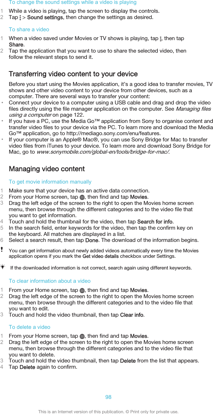 To change the sound settings while a video is playing1While a video is playing, tap the screen to display the controls.2Tap   &gt; Sound settings, then change the settings as desired.To share a video1When a video saved under Movies or TV shows is playing, tap  , then tapShare.2Tap the application that you want to use to share the selected video, thenfollow the relevant steps to send it.Transferring video content to your deviceBefore you start using the Movies application, it’s a good idea to transfer movies, TVshows and other video content to your device from other devices, such as acomputer. There are several ways to transfer your content:•Connect your device to a computer using a USB cable and drag and drop the videofiles directly using the file manager application on the computer. See Managing filesusing a computer on page 122.•If you have a PC, use the Media Go™ application from Sony to organise content andtransfer video files to your device via the PC. To learn more and download the MediaGo™ application, go to http://mediago.sony.com/enu/features.•If your computer is an Apple® Mac®, you can use Sony Bridge for Mac to transfervideo files from iTunes to your device. To learn more and download Sony Bridge forMac, go to www.sonymobile.com/global-en/tools/bridge-for-mac/.Managing video contentTo get movie information manually1Make sure that your device has an active data connection.2From your Home screen, tap  , then find and tap Movies.3Drag the left edge of the screen to the right to open the Movies home screenmenu, then browse through the different categories and to the video file thatyou want to get information.4Touch and hold the thumbnail for the video, then tap Search for info.5In the search field, enter keywords for the video, then tap the confirm key onthe keyboard. All matches are displayed in a list.6Select a search result, then tap Done. The download of the information begins.You can get information about newly added videos automatically every time the Moviesapplication opens if you mark the Get video details checkbox under Settings.If the downloaded information is not correct, search again using different keywords.To clear information about a video1From your Home screen, tap  , then find and tap Movies.2Drag the left edge of the screen to the right to open the Movies home screenmenu, then browse through the different categories and to the video file thatyou want to edit.3Touch and hold the video thumbnail, then tap Clear info.To delete a video1From your Home screen, tap  , then find and tap Movies.2Drag the left edge of the screen to the right to open the Movies home screenmenu, then browse through the different categories and to the video file thatyou want to delete.3Touch and hold the video thumbnail, then tap Delete from the list that appears.4Tap Delete again to confirm.98This is an Internet version of this publication. © Print only for private use.