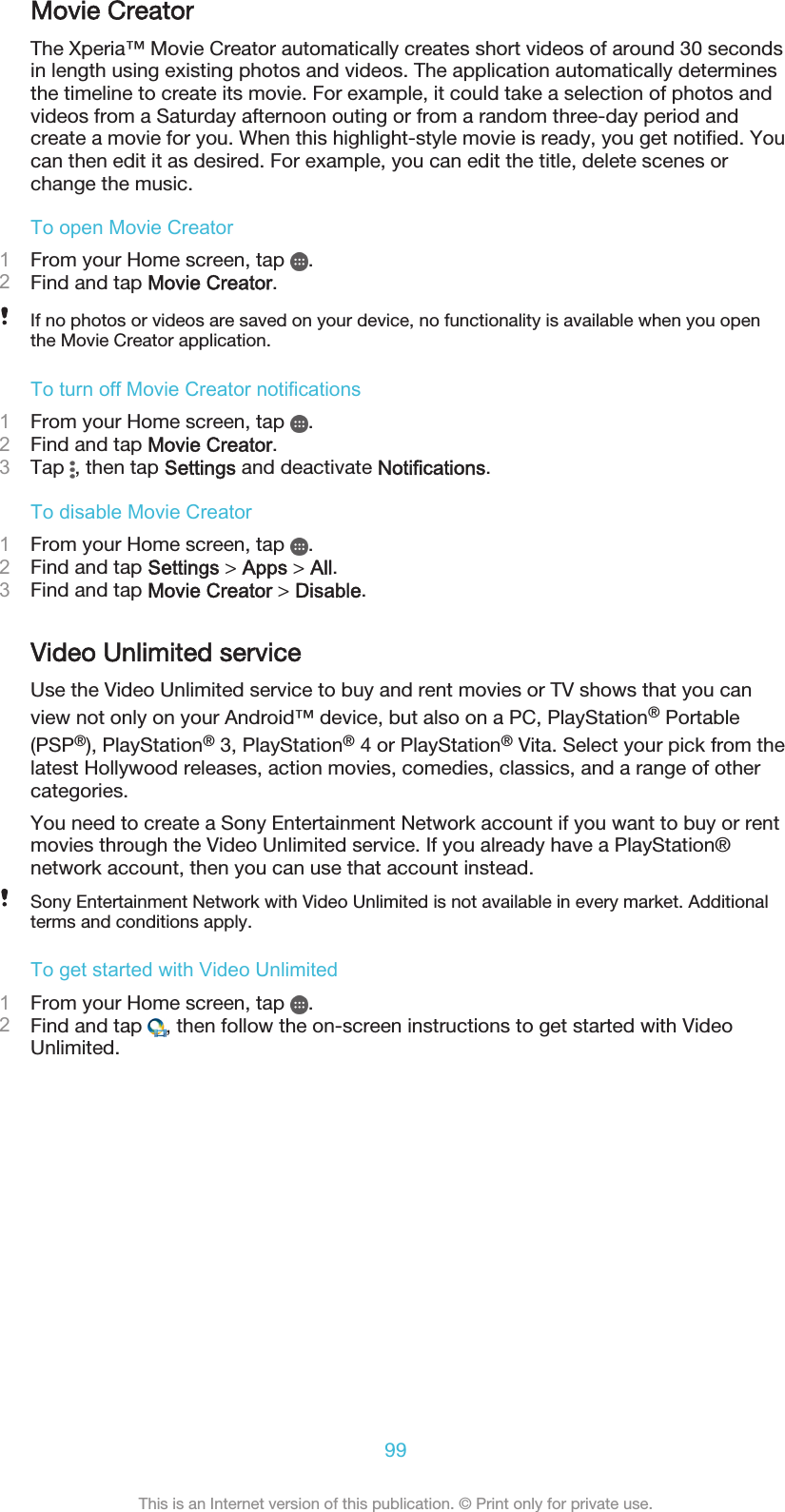 Movie CreatorThe Xperia™ Movie Creator automatically creates short videos of around 30 secondsin length using existing photos and videos. The application automatically determinesthe timeline to create its movie. For example, it could take a selection of photos andvideos from a Saturday afternoon outing or from a random three-day period andcreate a movie for you. When this highlight-style movie is ready, you get notified. Youcan then edit it as desired. For example, you can edit the title, delete scenes orchange the music.To open Movie Creator1From your Home screen, tap  .2Find and tap Movie Creator.If no photos or videos are saved on your device, no functionality is available when you openthe Movie Creator application.To turn off Movie Creator notifications1From your Home screen, tap  .2Find and tap Movie Creator.3Tap  , then tap Settings and deactivate Notifications.To disable Movie Creator1From your Home screen, tap  .2Find and tap Settings &gt; Apps &gt; All.3Find and tap Movie Creator &gt; Disable.Video Unlimited serviceUse the Video Unlimited service to buy and rent movies or TV shows that you canview not only on your Android™ device, but also on a PC, PlayStation® Portable(PSP®), PlayStation® 3, PlayStation® 4 or PlayStation® Vita. Select your pick from thelatest Hollywood releases, action movies, comedies, classics, and a range of othercategories.You need to create a Sony Entertainment Network account if you want to buy or rentmovies through the Video Unlimited service. If you already have a PlayStation®network account, then you can use that account instead.Sony Entertainment Network with Video Unlimited is not available in every market. Additionalterms and conditions apply.To get started with Video Unlimited1From your Home screen, tap  .2Find and tap  , then follow the on-screen instructions to get started with VideoUnlimited.99This is an Internet version of this publication. © Print only for private use.