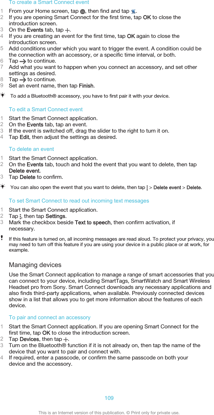 To create a Smart Connect event1From your Home screen, tap  , then find and tap  .2If you are opening Smart Connect for the first time, tap OK to close theintroduction screen.3On the Events tab, tap  .4If you are creating an event for the first time, tap OK again to close theintroduction screen.5Add conditions under which you want to trigger the event. A condition could bethe connection with an accessory, or a specific time interval, or both.6Tap   to continue.7Add what you want to happen when you connect an accessory, and set othersettings as desired.8Tap   to continue.9Set an event name, then tap Finish.To add a Bluetooth® accessory, you have to first pair it with your device.To edit a Smart Connect event1Start the Smart Connect application.2On the Events tab, tap an event.3If the event is switched off, drag the slider to the right to turn it on.4Tap Edit, then adjust the settings as desired.To delete an event1Start the Smart Connect application.2On the Events tab, touch and hold the event that you want to delete, then tapDelete event.3Tap Delete to confirm.You can also open the event that you want to delete, then tap   &gt; Delete event &gt; Delete.To set Smart Connect to read out incoming text messages1Start the Smart Connect application.2Tap  , then tap Settings.3Mark the checkbox beside Text to speech, then confirm activation, ifnecessary.If this feature is turned on, all incoming messages are read aloud. To protect your privacy, youmay need to turn off this feature if you are using your device in a public place or at work, forexample.Managing devicesUse the Smart Connect application to manage a range of smart accessories that youcan connect to your device, including SmartTags, SmartWatch and Smart WirelessHeadset pro from Sony. Smart Connect downloads any necessary applications andalso finds third-party applications, when available. Previously connected devicesshow in a list that allows you to get more information about the features of eachdevice.To pair and connect an accessory1Start the Smart Connect application. If you are opening Smart Connect for thefirst time, tap OK to close the introduction screen.2Tap Devices, then tap  .3Turn on the Bluetooth® function if it is not already on, then tap the name of thedevice that you want to pair and connect with.4If required, enter a passcode, or confirm the same passcode on both yourdevice and the accessory.109This is an Internet version of this publication. © Print only for private use.