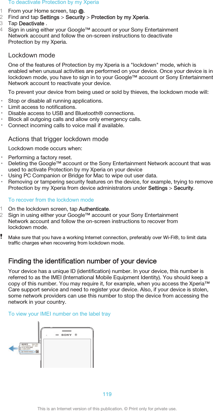 To deactivate Protection by my Xperia1From your Home screen, tap  .2Find and tap Settings &gt; Security &gt; Protection by my Xperia.3Tap Deactivate .4Sign in using either your Google™ account or your Sony EntertainmentNetwork account and follow the on-screen instructions to deactivateProtection by my Xperia.Lockdown modeOne of the features of Protection by my Xperia is a &quot;lockdown&quot; mode, which isenabled when unusual activities are performed on your device. Once your device is inlockdown mode, you have to sign in to your Google™ account or Sony EntertainmentNetwork account to reactivate your device.To prevent your device from being used or sold by thieves, the lockdown mode will:•Stop or disable all running applications.•Limit access to notifications.•Disable access to USB and Bluetooth® connections.•Block all outgoing calls and allow only emergency calls.•Connect incoming calls to voice mail if available.Actions that trigger lockdown modeLockdown mode occurs when:•Performing a factory reset.•Deleting the Google™ account or the Sony Entertainment Network account that wasused to activate Protection by my Xperia on your device•Using PC Companion or Bridge for Mac to wipe out user data.•Removing or tampering security features on the device, for example, trying to removeProtection by my Xperia from device administrators under Settings &gt; Security.To recover from the lockdown mode1On the lockdown screen, tap Authenticate.2Sign in using either your Google™ account or your Sony EntertainmentNetwork account and follow the on-screen instructions to recover fromlockdown mode.Make sure that you have a working Internet connection, preferably over Wi-Fi®, to limit datatraffic charges when recovering from lockdown mode.Finding the identification number of your deviceYour device has a unique ID (identification) number. In your device, this number isreferred to as the IMEI (International Mobile Equipment Identity). You should keep acopy of this number. You may require it, for example, when you access the Xperia™Care support service and need to register your device. Also, if your device is stolen,some network providers can use this number to stop the device from accessing thenetwork in your country.To view your IMEI number on the label tray119This is an Internet version of this publication. © Print only for private use.