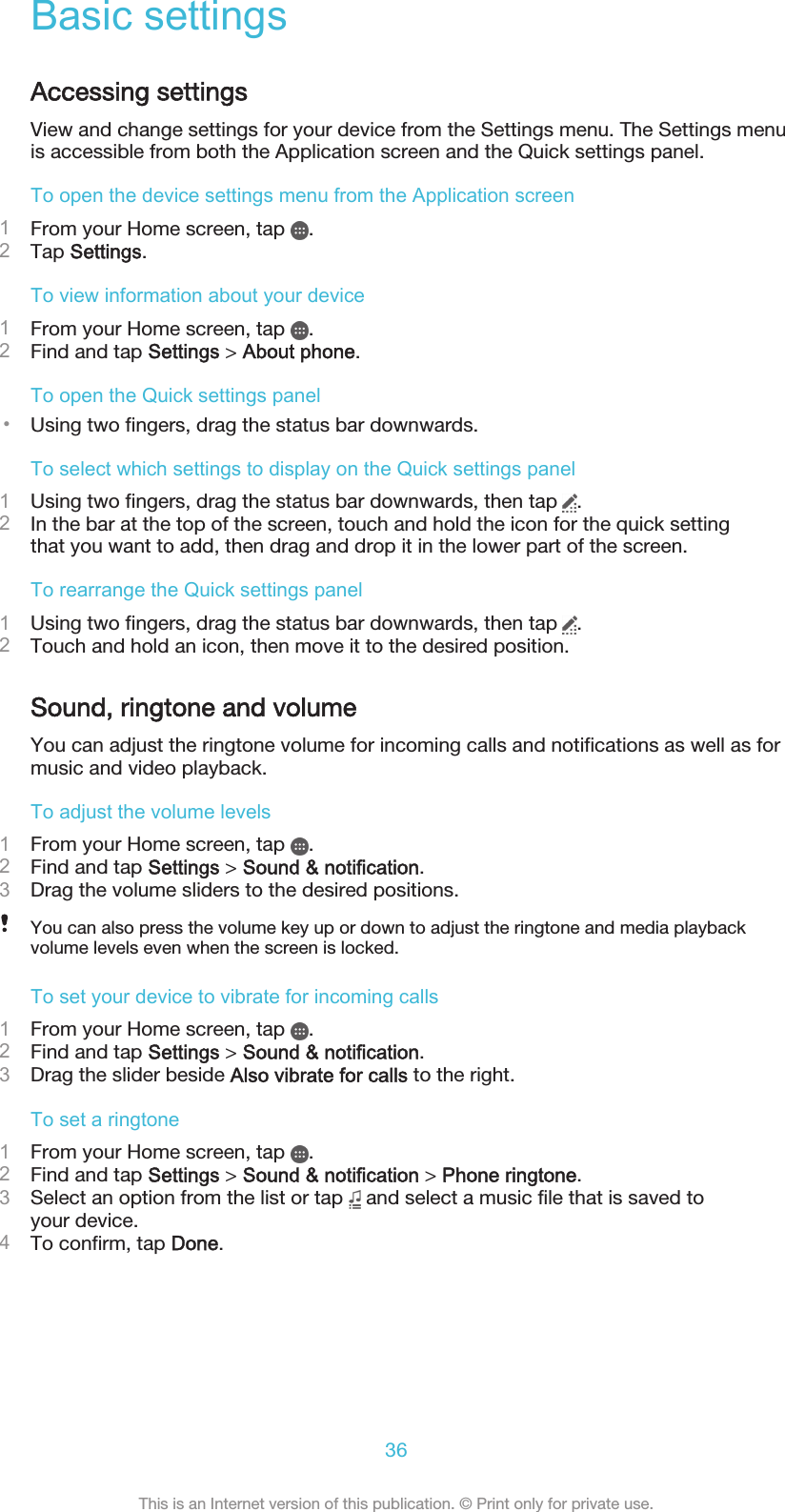 Basic settingsAccessing settingsView and change settings for your device from the Settings menu. The Settings menuis accessible from both the Application screen and the Quick settings panel.To open the device settings menu from the Application screen1From your Home screen, tap  .2Tap Settings.To view information about your device1From your Home screen, tap  .2Find and tap Settings &gt; About phone.To open the Quick settings panel•Using two fingers, drag the status bar downwards.To select which settings to display on the Quick settings panel1Using two fingers, drag the status bar downwards, then tap  .2In the bar at the top of the screen, touch and hold the icon for the quick settingthat you want to add, then drag and drop it in the lower part of the screen.To rearrange the Quick settings panel1Using two fingers, drag the status bar downwards, then tap  .2Touch and hold an icon, then move it to the desired position.Sound, ringtone and volumeYou can adjust the ringtone volume for incoming calls and notifications as well as formusic and video playback.To adjust the volume levels1From your Home screen, tap  .2Find and tap Settings &gt; Sound &amp; notification.3Drag the volume sliders to the desired positions.You can also press the volume key up or down to adjust the ringtone and media playbackvolume levels even when the screen is locked.To set your device to vibrate for incoming calls1From your Home screen, tap  .2Find and tap Settings &gt; Sound &amp; notification.3Drag the slider beside Also vibrate for calls to the right.To set a ringtone1From your Home screen, tap  .2Find and tap Settings &gt; Sound &amp; notification &gt; Phone ringtone.3Select an option from the list or tap   and select a music file that is saved toyour device.4To confirm, tap Done.36This is an Internet version of this publication. © Print only for private use.