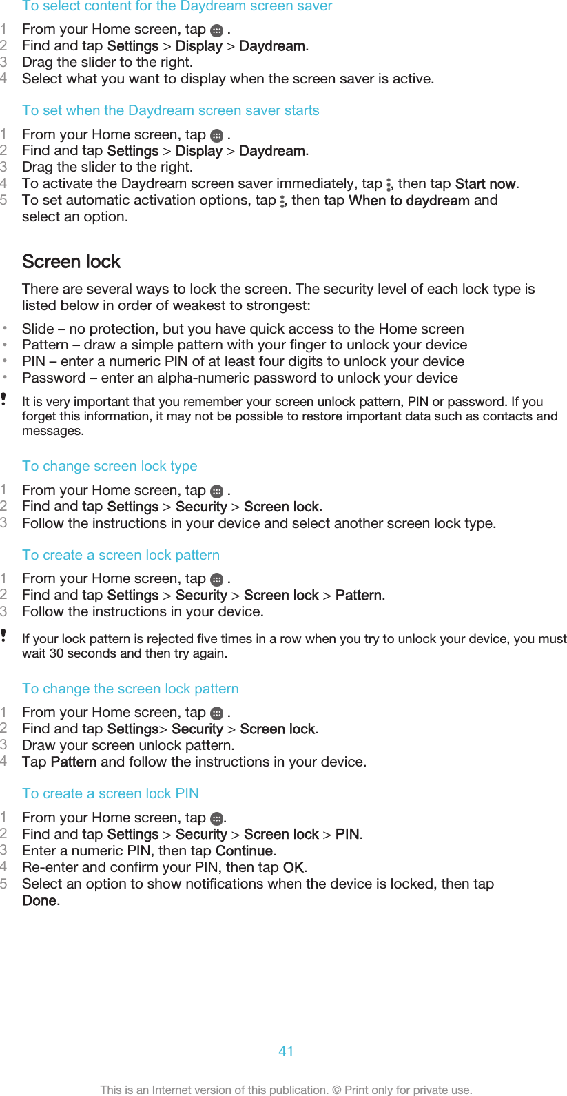 To select content for the Daydream screen saver1From your Home screen, tap   .2Find and tap Settings &gt; Display &gt; Daydream.3Drag the slider to the right.4Select what you want to display when the screen saver is active.To set when the Daydream screen saver starts1From your Home screen, tap   .2Find and tap Settings &gt; Display &gt; Daydream.3Drag the slider to the right.4To activate the Daydream screen saver immediately, tap  , then tap Start now.5To set automatic activation options, tap  , then tap When to daydream andselect an option.Screen lockThere are several ways to lock the screen. The security level of each lock type islisted below in order of weakest to strongest:•Slide – no protection, but you have quick access to the Home screen•Pattern – draw a simple pattern with your finger to unlock your device•PIN – enter a numeric PIN of at least four digits to unlock your device•Password – enter an alpha-numeric password to unlock your deviceIt is very important that you remember your screen unlock pattern, PIN or password. If youforget this information, it may not be possible to restore important data such as contacts andmessages.To change screen lock type1From your Home screen, tap   .2Find and tap Settings &gt; Security &gt; Screen lock.3Follow the instructions in your device and select another screen lock type.To create a screen lock pattern1From your Home screen, tap   .2Find and tap Settings &gt; Security &gt; Screen lock &gt; Pattern.3Follow the instructions in your device.If your lock pattern is rejected five times in a row when you try to unlock your device, you mustwait 30 seconds and then try again.To change the screen lock pattern1From your Home screen, tap   .2Find and tap Settings&gt; Security &gt; Screen lock.3Draw your screen unlock pattern.4Tap Pattern and follow the instructions in your device.To create a screen lock PIN1From your Home screen, tap  .2Find and tap Settings &gt; Security &gt; Screen lock &gt; PIN.3Enter a numeric PIN, then tap Continue.4Re-enter and confirm your PIN, then tap OK.5Select an option to show notifications when the device is locked, then tapDone.41This is an Internet version of this publication. © Print only for private use.