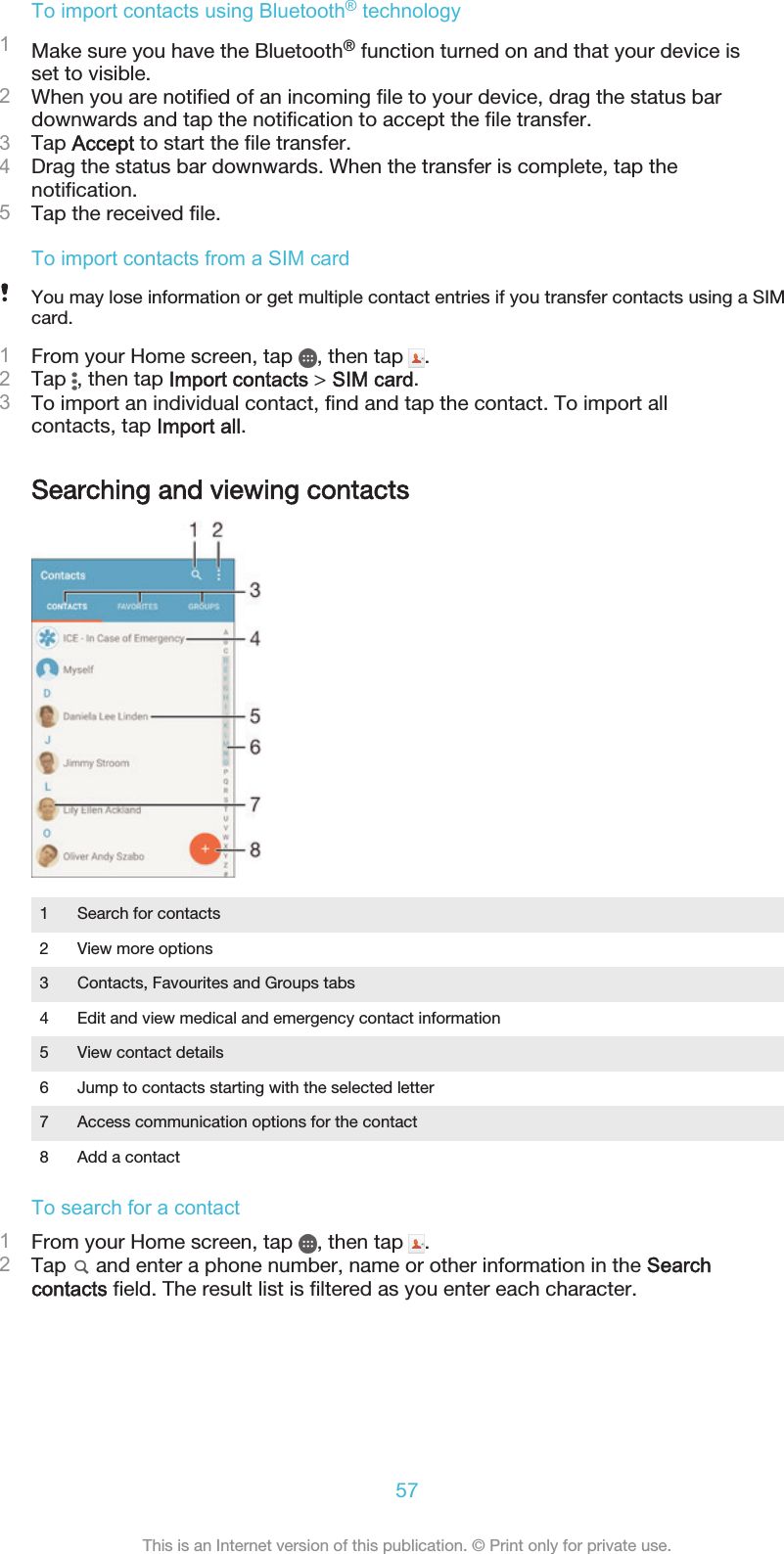 To import contacts using Bluetooth® technology1Make sure you have the Bluetooth® function turned on and that your device isset to visible.2When you are notified of an incoming file to your device, drag the status bardownwards and tap the notification to accept the file transfer.3Tap Accept to start the file transfer.4Drag the status bar downwards. When the transfer is complete, tap thenotification.5Tap the received file.To import contacts from a SIM cardYou may lose information or get multiple contact entries if you transfer contacts using a SIMcard.1From your Home screen, tap  , then tap  .2Tap  , then tap Import contacts &gt; SIM card.3To import an individual contact, find and tap the contact. To import allcontacts, tap Import all.Searching and viewing contacts1 Search for contacts2 View more options3 Contacts, Favourites and Groups tabs4 Edit and view medical and emergency contact information5 View contact details6 Jump to contacts starting with the selected letter7 Access communication options for the contact8 Add a contactTo search for a contact1From your Home screen, tap  , then tap  .2Tap   and enter a phone number, name or other information in the Searchcontacts field. The result list is filtered as you enter each character.57This is an Internet version of this publication. © Print only for private use.