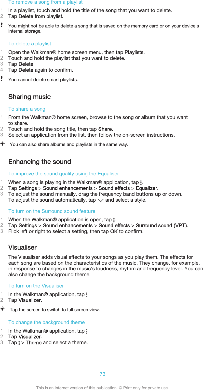 To remove a song from a playlist1In a playlist, touch and hold the title of the song that you want to delete.2Tap Delete from playlist.You might not be able to delete a song that is saved on the memory card or on your device&apos;sinternal storage.To delete a playlist1Open the Walkman® home screen menu, then tap Playlists.2Touch and hold the playlist that you want to delete.3Tap Delete.4Tap Delete again to confirm.You cannot delete smart playlists.Sharing musicTo share a song1From the Walkman® home screen, browse to the song or album that you wantto share.2Touch and hold the song title, then tap Share.3Select an application from the list, then follow the on-screen instructions.You can also share albums and playlists in the same way.Enhancing the soundTo improve the sound quality using the Equaliser1When a song is playing in the Walkman® application, tap  .2Tap Settings &gt; Sound enhancements &gt; Sound effects &gt; Equalizer.3To adjust the sound manually, drag the frequency band buttons up or down.To adjust the sound automatically, tap   and select a style.To turn on the Surround sound feature1When the Walkman® application is open, tap  .2Tap Settings &gt; Sound enhancements &gt; Sound effects &gt; Surround sound (VPT).3Flick left or right to select a setting, then tap OK to confirm.VisualiserThe Visualiser adds visual effects to your songs as you play them. The effects foreach song are based on the characteristics of the music. They change, for example,in response to changes in the music’s loudness, rhythm and frequency level. You canalso change the background theme.To turn on the Visualiser1In the Walkman® application, tap  .2Tap Visualizer.Tap the screen to switch to full screen view.To change the background theme1In the Walkman® application, tap  .2Tap Visualizer.3Tap   &gt; Theme and select a theme.73This is an Internet version of this publication. © Print only for private use.