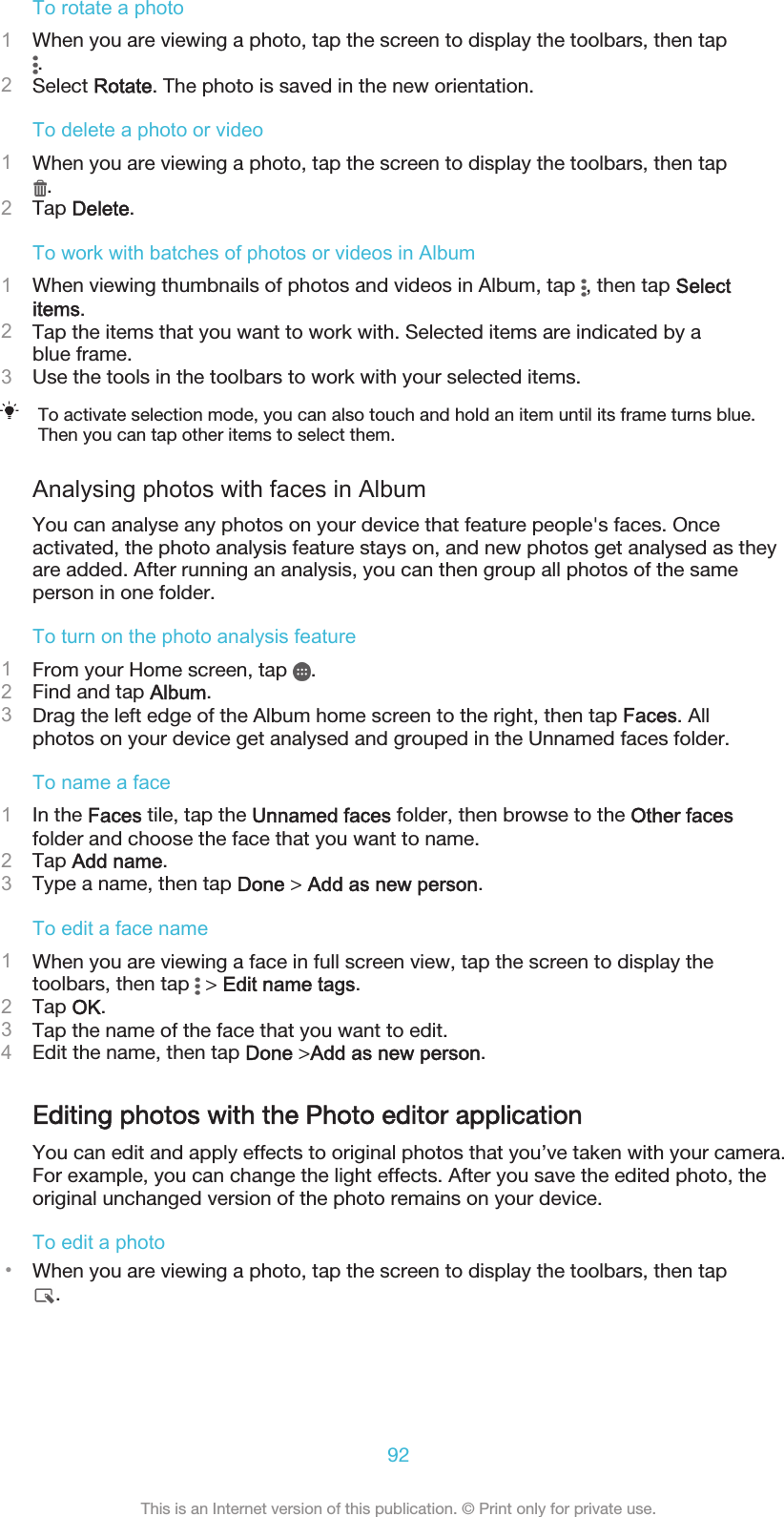 To rotate a photo1When you are viewing a photo, tap the screen to display the toolbars, then tap.2Select Rotate. The photo is saved in the new orientation.To delete a photo or video1When you are viewing a photo, tap the screen to display the toolbars, then tap.2Tap Delete.To work with batches of photos or videos in Album1When viewing thumbnails of photos and videos in Album, tap  , then tap Selectitems.2Tap the items that you want to work with. Selected items are indicated by ablue frame.3Use the tools in the toolbars to work with your selected items.To activate selection mode, you can also touch and hold an item until its frame turns blue.Then you can tap other items to select them.Analysing photos with faces in AlbumYou can analyse any photos on your device that feature people&apos;s faces. Onceactivated, the photo analysis feature stays on, and new photos get analysed as theyare added. After running an analysis, you can then group all photos of the sameperson in one folder.To turn on the photo analysis feature1From your Home screen, tap  .2Find and tap Album.3Drag the left edge of the Album home screen to the right, then tap Faces. Allphotos on your device get analysed and grouped in the Unnamed faces folder.To name a face1In the Faces tile, tap the Unnamed faces folder, then browse to the Other facesfolder and choose the face that you want to name.2Tap Add name.3Type a name, then tap Done &gt; Add as new person.To edit a face name1When you are viewing a face in full screen view, tap the screen to display thetoolbars, then tap   &gt; Edit name tags.2Tap OK.3Tap the name of the face that you want to edit.4Edit the name, then tap Done &gt;Add as new person.Editing photos with the Photo editor applicationYou can edit and apply effects to original photos that you’ve taken with your camera.For example, you can change the light effects. After you save the edited photo, theoriginal unchanged version of the photo remains on your device.To edit a photo•When you are viewing a photo, tap the screen to display the toolbars, then tap.92This is an Internet version of this publication. © Print only for private use.