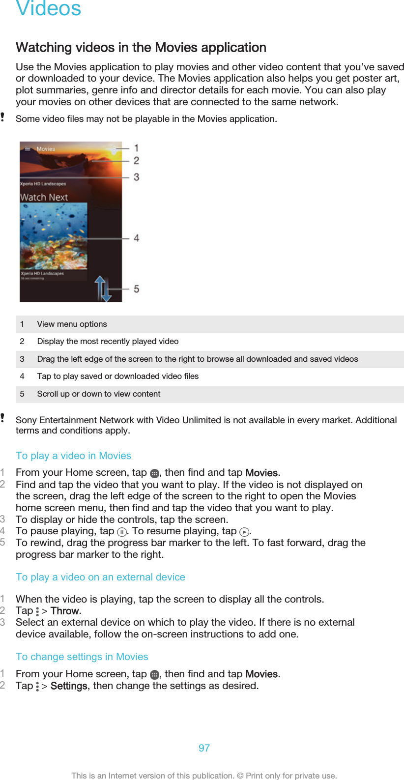 VideosWatching videos in the Movies applicationUse the Movies application to play movies and other video content that you’ve savedor downloaded to your device. The Movies application also helps you get poster art,plot summaries, genre info and director details for each movie. You can also playyour movies on other devices that are connected to the same network.Some video files may not be playable in the Movies application.1 View menu options2 Display the most recently played video3 Drag the left edge of the screen to the right to browse all downloaded and saved videos4 Tap to play saved or downloaded video files5 Scroll up or down to view contentSony Entertainment Network with Video Unlimited is not available in every market. Additionalterms and conditions apply.To play a video in Movies1From your Home screen, tap  , then find and tap Movies.2Find and tap the video that you want to play. If the video is not displayed onthe screen, drag the left edge of the screen to the right to open the Movieshome screen menu, then find and tap the video that you want to play.3To display or hide the controls, tap the screen.4To pause playing, tap  . To resume playing, tap  .5To rewind, drag the progress bar marker to the left. To fast forward, drag theprogress bar marker to the right.To play a video on an external device1When the video is playing, tap the screen to display all the controls.2Tap   &gt; Throw.3Select an external device on which to play the video. If there is no externaldevice available, follow the on-screen instructions to add one.To change settings in Movies1From your Home screen, tap  , then find and tap Movies.2Tap   &gt; Settings, then change the settings as desired.97This is an Internet version of this publication. © Print only for private use.