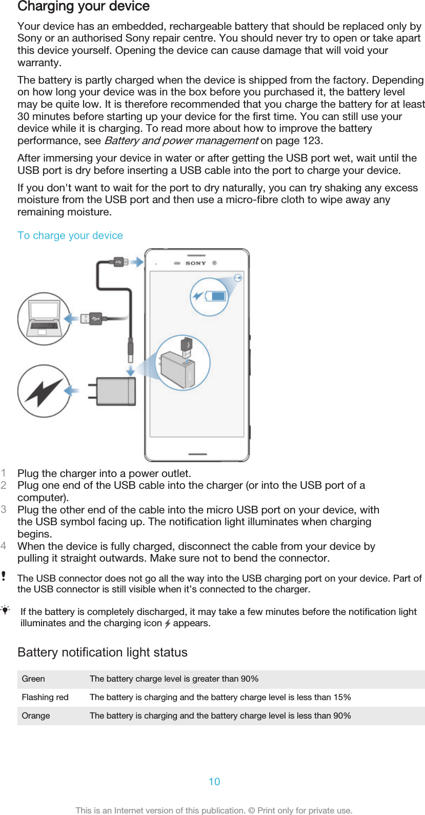 Charging your deviceYour device has an embedded, rechargeable battery that should be replaced only bySony or an authorised Sony repair centre. You should never try to open or take apartthis device yourself. Opening the device can cause damage that will void yourwarranty.The battery is partly charged when the device is shipped from the factory. Dependingon how long your device was in the box before you purchased it, the battery levelmay be quite low. It is therefore recommended that you charge the battery for at least30 minutes before starting up your device for the first time. You can still use yourdevice while it is charging. To read more about how to improve the batteryperformance, see Battery and power management on page 123.After immersing your device in water or after getting the USB port wet, wait until theUSB port is dry before inserting a USB cable into the port to charge your device.If you don&apos;t want to wait for the port to dry naturally, you can try shaking any excessmoisture from the USB port and then use a micro-fibre cloth to wipe away anyremaining moisture.To charge your device1Plug the charger into a power outlet.2Plug one end of the USB cable into the charger (or into the USB port of acomputer).3Plug the other end of the cable into the micro USB port on your device, withthe USB symbol facing up. The notification light illuminates when chargingbegins.4When the device is fully charged, disconnect the cable from your device bypulling it straight outwards. Make sure not to bend the connector.The USB connector does not go all the way into the USB charging port on your device. Part ofthe USB connector is still visible when it’s connected to the charger.If the battery is completely discharged, it may take a few minutes before the notification lightilluminates and the charging icon   appears.Battery notification light statusGreen The battery charge level is greater than 90%Flashing red The battery is charging and the battery charge level is less than 15%Orange The battery is charging and the battery charge level is less than 90%10This is an Internet version of this publication. © Print only for private use.