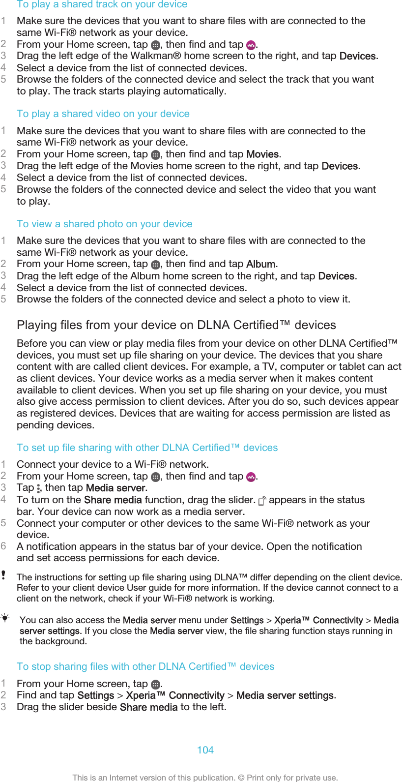 To play a shared track on your device1Make sure the devices that you want to share files with are connected to thesame Wi-Fi® network as your device.2From your Home screen, tap  , then find and tap  .3Drag the left edge of the Walkman® home screen to the right, and tap Devices.4Select a device from the list of connected devices.5Browse the folders of the connected device and select the track that you wantto play. The track starts playing automatically.To play a shared video on your device1Make sure the devices that you want to share files with are connected to thesame Wi-Fi® network as your device.2From your Home screen, tap  , then find and tap Movies.3Drag the left edge of the Movies home screen to the right, and tap Devices.4Select a device from the list of connected devices.5Browse the folders of the connected device and select the video that you wantto play.To view a shared photo on your device1Make sure the devices that you want to share files with are connected to thesame Wi-Fi® network as your device.2From your Home screen, tap  , then find and tap Album.3Drag the left edge of the Album home screen to the right, and tap Devices.4Select a device from the list of connected devices.5Browse the folders of the connected device and select a photo to view it.Playing files from your device on DLNA Certified™ devicesBefore you can view or play media files from your device on other DLNA Certified™devices, you must set up file sharing on your device. The devices that you sharecontent with are called client devices. For example, a TV, computer or tablet can actas client devices. Your device works as a media server when it makes contentavailable to client devices. When you set up file sharing on your device, you mustalso give access permission to client devices. After you do so, such devices appearas registered devices. Devices that are waiting for access permission are listed aspending devices.To set up file sharing with other DLNA Certified™ devices1Connect your device to a Wi-Fi® network.2From your Home screen, tap  , then find and tap  .3Tap  , then tap Media server.4To turn on the Share media function, drag the slider.   appears in the statusbar. Your device can now work as a media server.5Connect your computer or other devices to the same Wi-Fi® network as yourdevice.6A notification appears in the status bar of your device. Open the notificationand set access permissions for each device.The instructions for setting up file sharing using DLNA™ differ depending on the client device.Refer to your client device User guide for more information. If the device cannot connect to aclient on the network, check if your Wi-Fi® network is working.You can also access the Media server menu under Settings &gt; Xperia™ Connectivity &gt; Mediaserver settings. If you close the Media server view, the file sharing function stays running inthe background.To stop sharing files with other DLNA Certified™ devices1From your Home screen, tap  .2Find and tap Settings &gt; Xperia™ Connectivity &gt; Media server settings.3Drag the slider beside Share media to the left.104This is an Internet version of this publication. © Print only for private use.