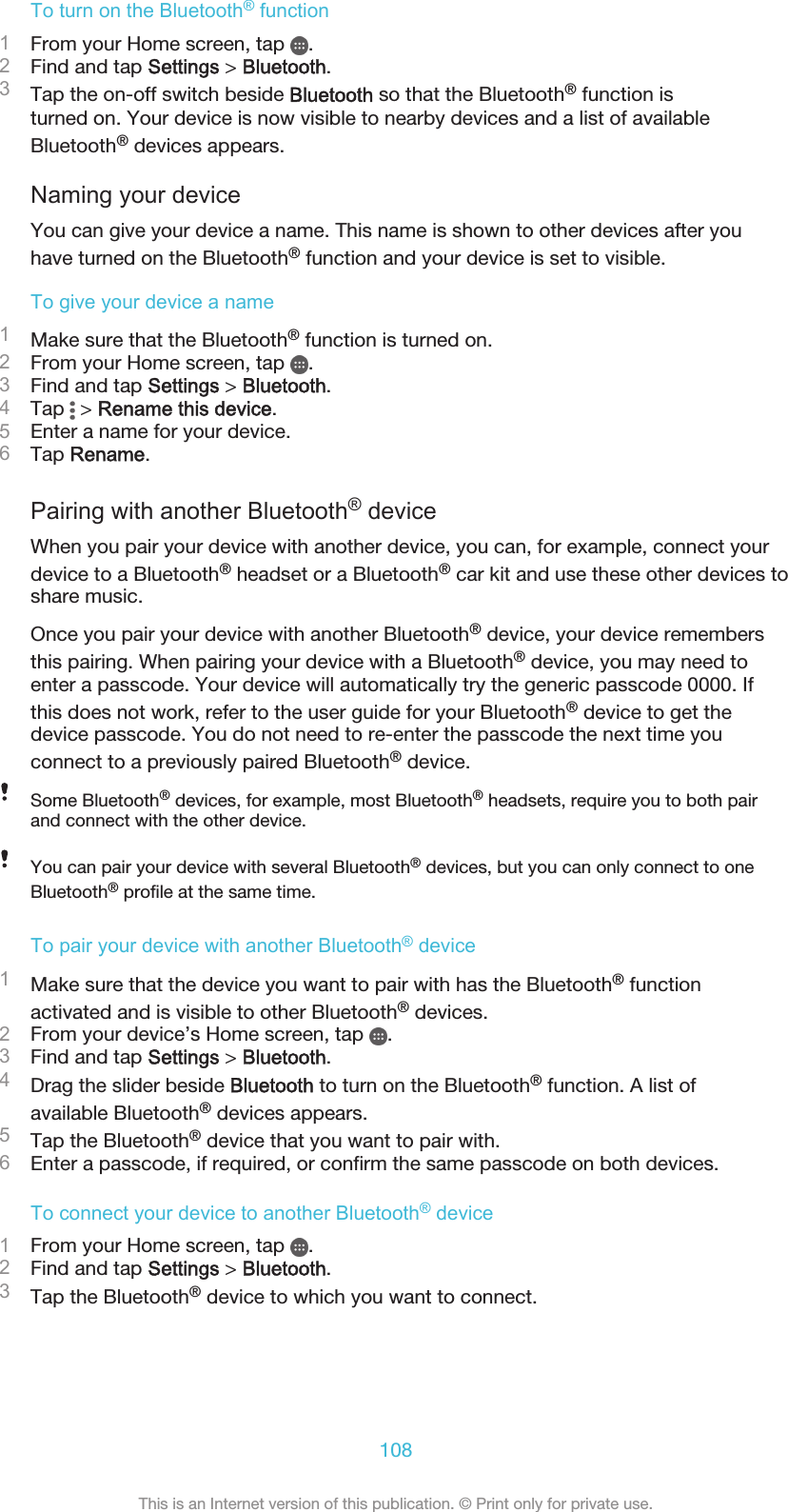To turn on the Bluetooth® function1From your Home screen, tap  .2Find and tap Settings &gt; Bluetooth.3Tap the on-off switch beside Bluetooth so that the Bluetooth® function isturned on. Your device is now visible to nearby devices and a list of availableBluetooth® devices appears.Naming your deviceYou can give your device a name. This name is shown to other devices after youhave turned on the Bluetooth® function and your device is set to visible.To give your device a name1Make sure that the Bluetooth® function is turned on.2From your Home screen, tap  .3Find and tap Settings &gt; Bluetooth.4Tap   &gt; Rename this device.5Enter a name for your device.6Tap Rename.Pairing with another Bluetooth® deviceWhen you pair your device with another device, you can, for example, connect yourdevice to a Bluetooth® headset or a Bluetooth® car kit and use these other devices toshare music.Once you pair your device with another Bluetooth® device, your device remembersthis pairing. When pairing your device with a Bluetooth® device, you may need toenter a passcode. Your device will automatically try the generic passcode 0000. Ifthis does not work, refer to the user guide for your Bluetooth® device to get thedevice passcode. You do not need to re-enter the passcode the next time youconnect to a previously paired Bluetooth® device.Some Bluetooth® devices, for example, most Bluetooth® headsets, require you to both pairand connect with the other device.You can pair your device with several Bluetooth® devices, but you can only connect to oneBluetooth® profile at the same time.To pair your device with another Bluetooth® device1Make sure that the device you want to pair with has the Bluetooth® functionactivated and is visible to other Bluetooth® devices.2From your device’s Home screen, tap  .3Find and tap Settings &gt; Bluetooth.4Drag the slider beside Bluetooth to turn on the Bluetooth® function. A list ofavailable Bluetooth® devices appears.5Tap the Bluetooth® device that you want to pair with.6Enter a passcode, if required, or confirm the same passcode on both devices.To connect your device to another Bluetooth® device1From your Home screen, tap  .2Find and tap Settings &gt; Bluetooth.3Tap the Bluetooth® device to which you want to connect.108This is an Internet version of this publication. © Print only for private use.