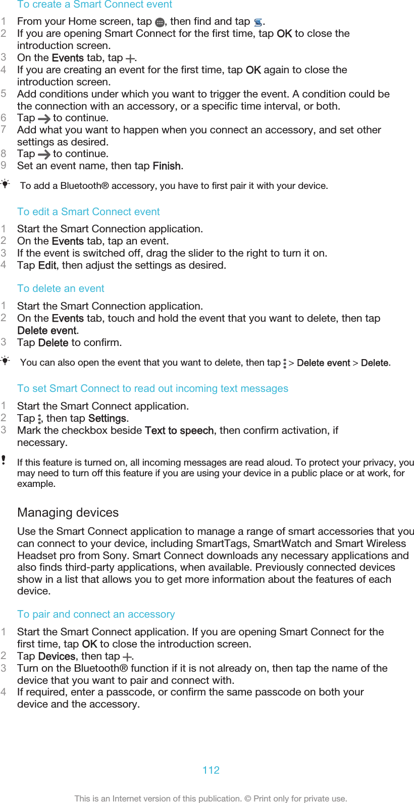 To create a Smart Connect event1From your Home screen, tap  , then find and tap  .2If you are opening Smart Connect for the first time, tap OK to close theintroduction screen.3On the Events tab, tap  .4If you are creating an event for the first time, tap OK again to close theintroduction screen.5Add conditions under which you want to trigger the event. A condition could bethe connection with an accessory, or a specific time interval, or both.6Tap   to continue.7Add what you want to happen when you connect an accessory, and set othersettings as desired.8Tap   to continue.9Set an event name, then tap Finish.To add a Bluetooth® accessory, you have to first pair it with your device.To edit a Smart Connect event1Start the Smart Connection application.2On the Events tab, tap an event.3If the event is switched off, drag the slider to the right to turn it on.4Tap Edit, then adjust the settings as desired.To delete an event1Start the Smart Connection application.2On the Events tab, touch and hold the event that you want to delete, then tapDelete event.3Tap Delete to confirm.You can also open the event that you want to delete, then tap   &gt; Delete event &gt; Delete.To set Smart Connect to read out incoming text messages1Start the Smart Connect application.2Tap  , then tap Settings.3Mark the checkbox beside Text to speech, then confirm activation, ifnecessary.If this feature is turned on, all incoming messages are read aloud. To protect your privacy, youmay need to turn off this feature if you are using your device in a public place or at work, forexample.Managing devicesUse the Smart Connect application to manage a range of smart accessories that youcan connect to your device, including SmartTags, SmartWatch and Smart WirelessHeadset pro from Sony. Smart Connect downloads any necessary applications andalso finds third-party applications, when available. Previously connected devicesshow in a list that allows you to get more information about the features of eachdevice.To pair and connect an accessory1Start the Smart Connect application. If you are opening Smart Connect for thefirst time, tap OK to close the introduction screen.2Tap Devices, then tap  .3Turn on the Bluetooth® function if it is not already on, then tap the name of thedevice that you want to pair and connect with.4If required, enter a passcode, or confirm the same passcode on both yourdevice and the accessory.112This is an Internet version of this publication. © Print only for private use.