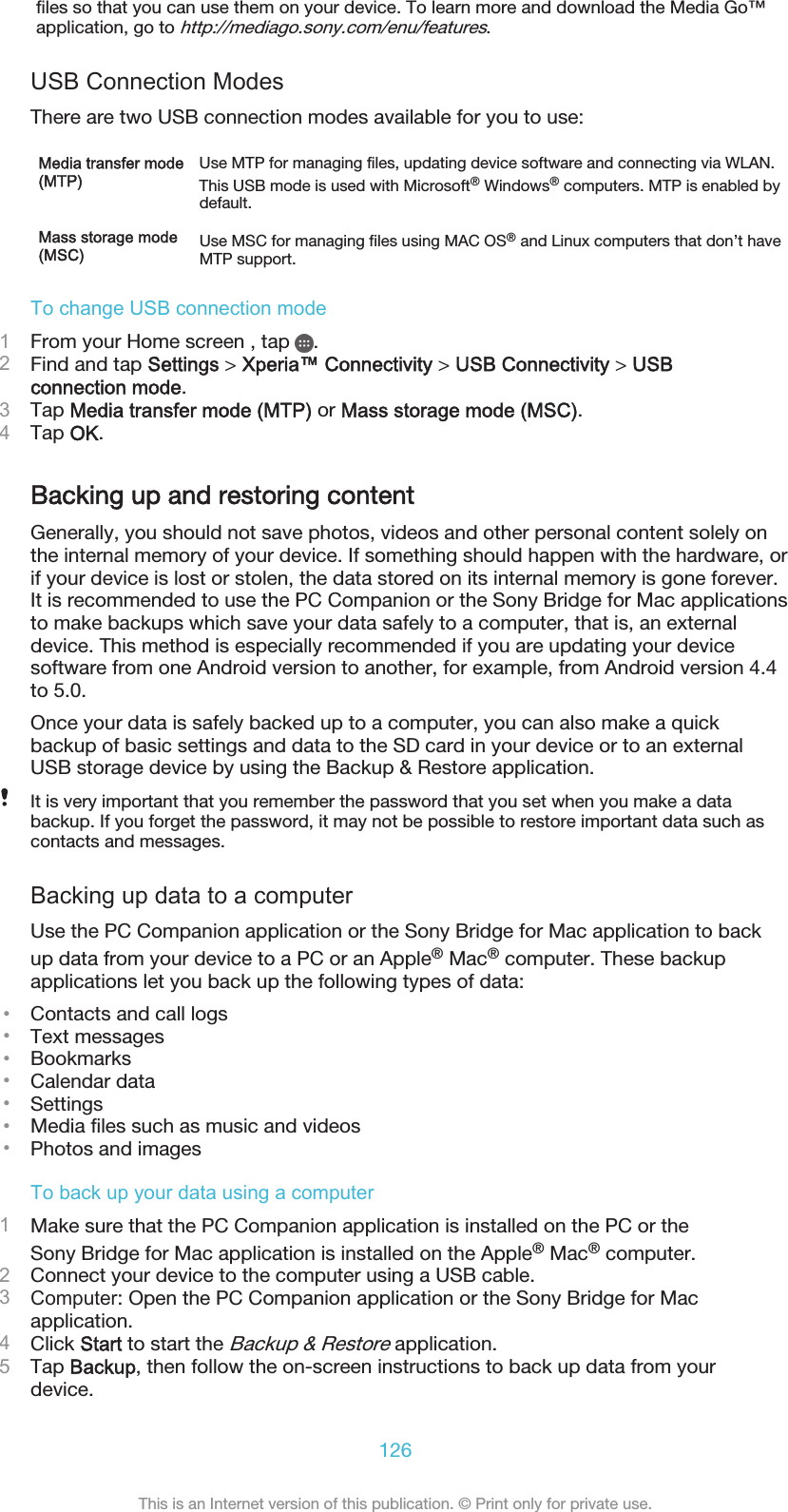 files so that you can use them on your device. To learn more and download the Media Go™application, go to http://mediago.sony.com/enu/features.USB Connection ModesThere are two USB connection modes available for you to use:Media transfer mode(MTP)Use MTP for managing files, updating device software and connecting via WLAN.This USB mode is used with Microsoft® Windows® computers. MTP is enabled bydefault.Mass storage mode(MSC) Use MSC for managing files using MAC OS® and Linux computers that don’t haveMTP support.To change USB connection mode1From your Home screen , tap  .2Find and tap Settings &gt; Xperia™ Connectivity &gt; USB Connectivity &gt; USBconnection mode.3Tap Media transfer mode (MTP) or Mass storage mode (MSC).4Tap OK.Backing up and restoring contentGenerally, you should not save photos, videos and other personal content solely onthe internal memory of your device. If something should happen with the hardware, orif your device is lost or stolen, the data stored on its internal memory is gone forever.It is recommended to use the PC Companion or the Sony Bridge for Mac applicationsto make backups which save your data safely to a computer, that is, an externaldevice. This method is especially recommended if you are updating your devicesoftware from one Android version to another, for example, from Android version 4.4to 5.0.Once your data is safely backed up to a computer, you can also make a quickbackup of basic settings and data to the SD card in your device or to an externalUSB storage device by using the Backup &amp; Restore application.It is very important that you remember the password that you set when you make a databackup. If you forget the password, it may not be possible to restore important data such ascontacts and messages.Backing up data to a computerUse the PC Companion application or the Sony Bridge for Mac application to backup data from your device to a PC or an Apple® Mac® computer. These backupapplications let you back up the following types of data:•Contacts and call logs•Text messages•Bookmarks•Calendar data•Settings•Media files such as music and videos•Photos and imagesTo back up your data using a computer1Make sure that the PC Companion application is installed on the PC or theSony Bridge for Mac application is installed on the Apple® Mac® computer.2Connect your device to the computer using a USB cable.3Computer: Open the PC Companion application or the Sony Bridge for Macapplication.4Click Start to start the Backup &amp; Restore application.5Tap Backup, then follow the on-screen instructions to back up data from yourdevice.126This is an Internet version of this publication. © Print only for private use.