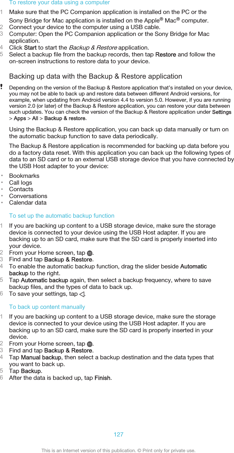 To restore your data using a computer1Make sure that the PC Companion application is installed on the PC or theSony Bridge for Mac application is installed on the Apple® Mac® computer.2Connect your device to the computer using a USB cable.3Computer: Open the PC Companion application or the Sony Bridge for Macapplication.4Click Start to start the Backup &amp; Restore application.5Select a backup file from the backup records, then tap Restore and follow theon-screen instructions to restore data to your device.Backing up data with the Backup &amp; Restore applicationDepending on the version of the Backup &amp; Restore application that’s installed on your device,you may not be able to back up and restore data between different Android versions, forexample, when updating from Android version 4.4 to version 5.0. However, if you are runningversion 2.0 (or later) of the Backup &amp; Restore application, you can restore your data betweensuch updates. You can check the version of the Backup &amp; Restore application under Settings&gt; Apps &gt; All &gt; Backup &amp; restore.Using the Backup &amp; Restore application, you can back up data manually or turn onthe automatic backup function to save data periodically.The Backup &amp; Restore application is recommended for backing up data before youdo a factory data reset. With this application you can back up the following types ofdata to an SD card or to an external USB storage device that you have connected bythe USB Host adapter to your device:•Bookmarks•Call logs•Contacts•Conversations•Calendar dataTo set up the automatic backup function1If you are backing up content to a USB storage device, make sure the storagedevice is connected to your device using the USB Host adapter. If you arebacking up to an SD card, make sure that the SD card is properly inserted intoyour device.2From your Home screen, tap  .3Find and tap Backup &amp; Restore.4To enable the automatic backup function, drag the slider beside Automaticbackup to the right.5Tap Automatic backup again, then select a backup frequency, where to savebackup files, and the types of data to back up.6To save your settings, tap  .To back up content manually1If you are backing up content to a USB storage device, make sure the storagedevice is connected to your device using the USB Host adapter. If you arebacking up to an SD card, make sure the SD card is properly inserted in yourdevice.2From your Home screen, tap  .3Find and tap Backup &amp; Restore.4Tap Manual backup, then select a backup destination and the data types thatyou want to back up.5Tap Backup.6After the data is backed up, tap Finish.127This is an Internet version of this publication. © Print only for private use.