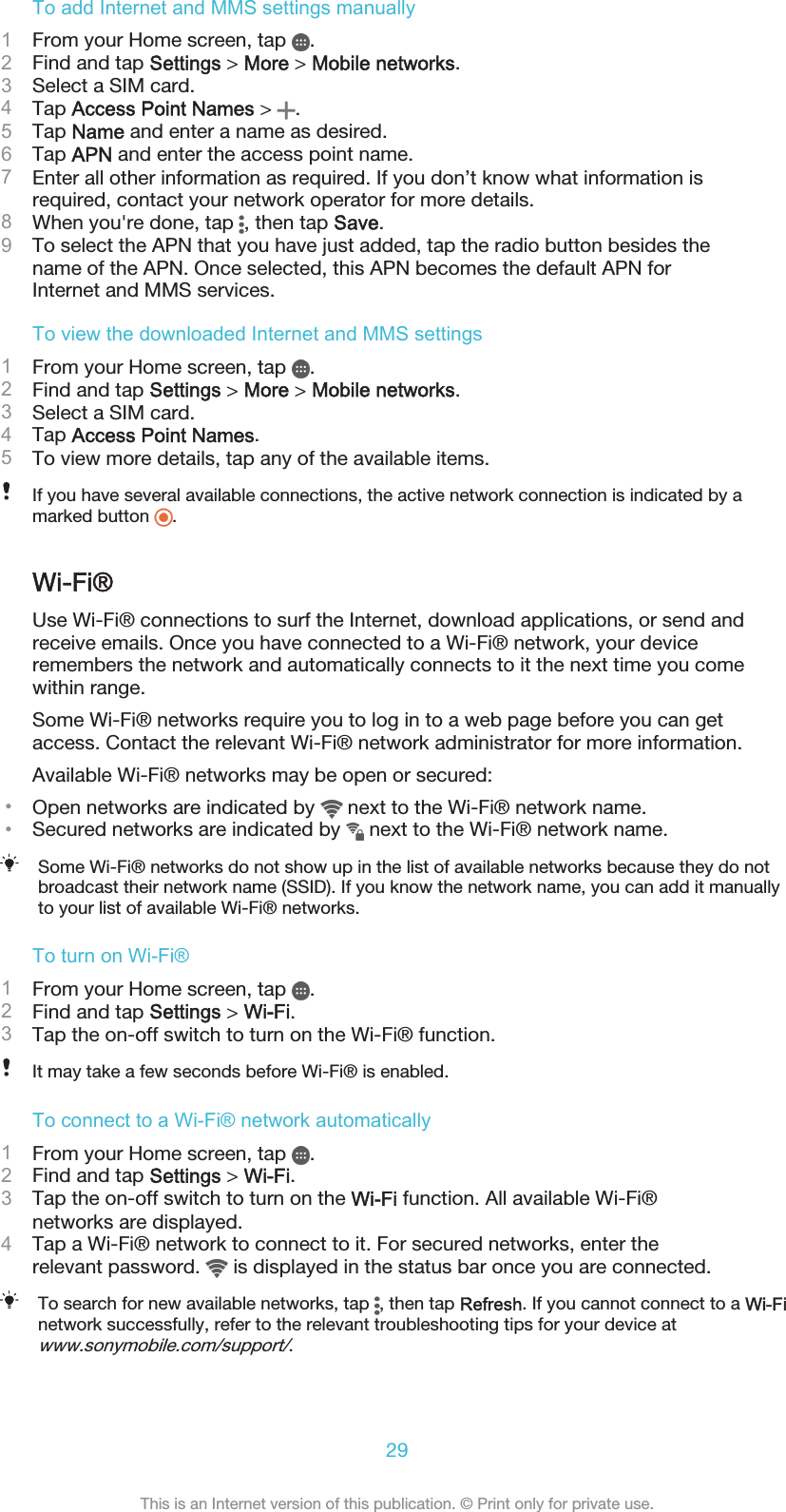 To add Internet and MMS settings manually1From your Home screen, tap  .2Find and tap Settings &gt; More &gt; Mobile networks.3Select a SIM card.4Tap Access Point Names &gt;  .5Tap Name and enter a name as desired.6Tap APN and enter the access point name.7Enter all other information as required. If you don’t know what information isrequired, contact your network operator for more details.8When you&apos;re done, tap  , then tap Save.9To select the APN that you have just added, tap the radio button besides thename of the APN. Once selected, this APN becomes the default APN forInternet and MMS services.To view the downloaded Internet and MMS settings1From your Home screen, tap  .2Find and tap Settings &gt; More &gt; Mobile networks.3Select a SIM card.4Tap Access Point Names.5To view more details, tap any of the available items.If you have several available connections, the active network connection is indicated by amarked button  .Wi-Fi®Use Wi-Fi® connections to surf the Internet, download applications, or send andreceive emails. Once you have connected to a Wi-Fi® network, your deviceremembers the network and automatically connects to it the next time you comewithin range.Some Wi-Fi® networks require you to log in to a web page before you can getaccess. Contact the relevant Wi-Fi® network administrator for more information.Available Wi-Fi® networks may be open or secured:•Open networks are indicated by   next to the Wi-Fi® network name.•Secured networks are indicated by   next to the Wi-Fi® network name.Some Wi-Fi® networks do not show up in the list of available networks because they do notbroadcast their network name (SSID). If you know the network name, you can add it manuallyto your list of available Wi-Fi® networks.To turn on Wi-Fi®1From your Home screen, tap  .2Find and tap Settings &gt; Wi-Fi.3Tap the on-off switch to turn on the Wi-Fi® function.It may take a few seconds before Wi-Fi® is enabled.To connect to a Wi-Fi® network automatically1From your Home screen, tap  .2Find and tap Settings &gt; Wi-Fi.3Tap the on-off switch to turn on the Wi-Fi function. All available Wi-Fi®networks are displayed.4Tap a Wi-Fi® network to connect to it. For secured networks, enter therelevant password.   is displayed in the status bar once you are connected.To search for new available networks, tap  , then tap Refresh. If you cannot connect to a Wi-Finetwork successfully, refer to the relevant troubleshooting tips for your device atwww.sonymobile.com/support/.29This is an Internet version of this publication. © Print only for private use.