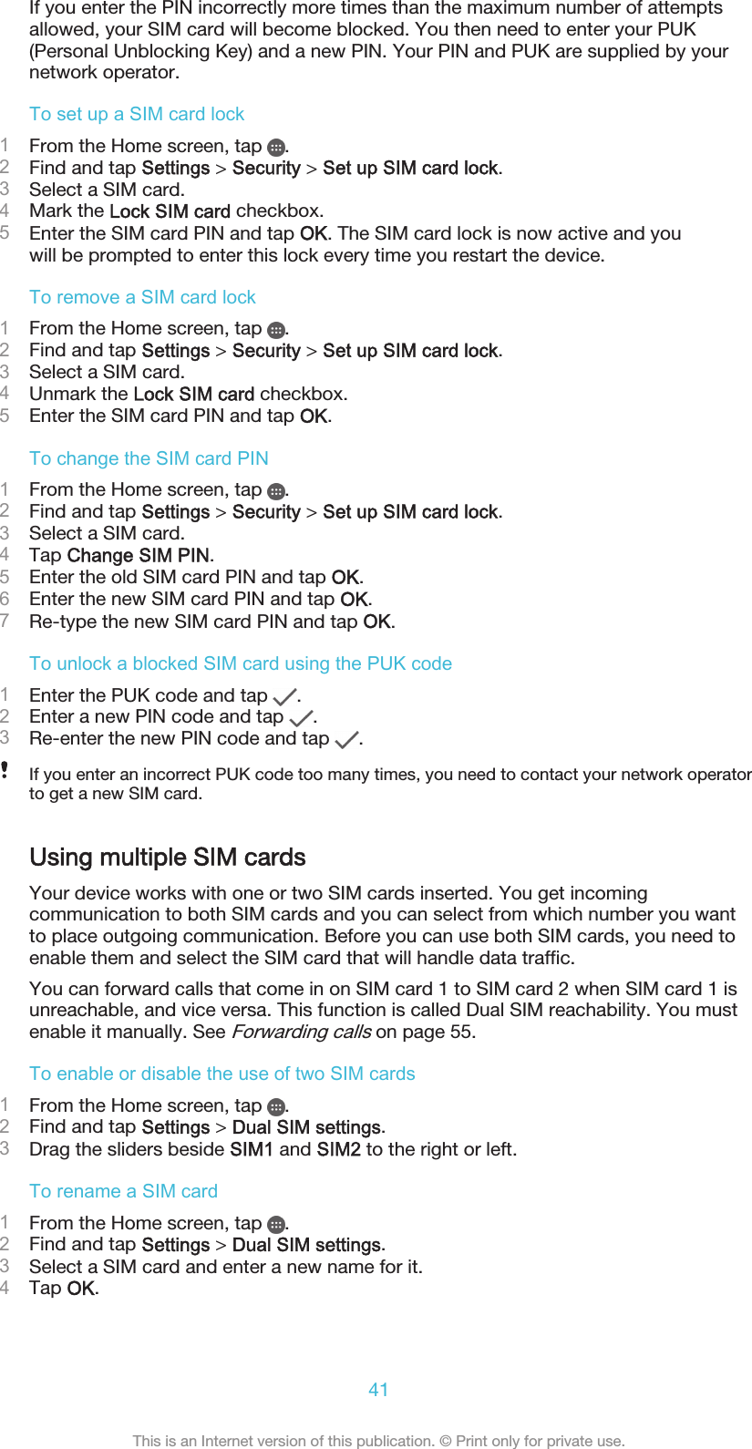 If you enter the PIN incorrectly more times than the maximum number of attemptsallowed, your SIM card will become blocked. You then need to enter your PUK(Personal Unblocking Key) and a new PIN. Your PIN and PUK are supplied by yournetwork operator.To set up a SIM card lock1From the Home screen, tap  .2Find and tap Settings &gt; Security &gt; Set up SIM card lock.3Select a SIM card.4Mark the Lock SIM card checkbox.5Enter the SIM card PIN and tap OK. The SIM card lock is now active and youwill be prompted to enter this lock every time you restart the device.To remove a SIM card lock1From the Home screen, tap  .2Find and tap Settings &gt; Security &gt; Set up SIM card lock.3Select a SIM card.4Unmark the Lock SIM card checkbox.5Enter the SIM card PIN and tap OK.To change the SIM card PIN1From the Home screen, tap  .2Find and tap Settings &gt; Security &gt; Set up SIM card lock.3Select a SIM card.4Tap Change SIM PIN.5Enter the old SIM card PIN and tap OK.6Enter the new SIM card PIN and tap OK.7Re-type the new SIM card PIN and tap OK.To unlock a blocked SIM card using the PUK code1Enter the PUK code and tap  .2Enter a new PIN code and tap  .3Re-enter the new PIN code and tap  .If you enter an incorrect PUK code too many times, you need to contact your network operatorto get a new SIM card.Using multiple SIM cardsYour device works with one or two SIM cards inserted. You get incomingcommunication to both SIM cards and you can select from which number you wantto place outgoing communication. Before you can use both SIM cards, you need toenable them and select the SIM card that will handle data traffic.You can forward calls that come in on SIM card 1 to SIM card 2 when SIM card 1 isunreachable, and vice versa. This function is called Dual SIM reachability. You mustenable it manually. See Forwarding calls on page 55.To enable or disable the use of two SIM cards1From the Home screen, tap  .2Find and tap Settings &gt; Dual SIM settings.3Drag the sliders beside SIM1 and SIM2 to the right or left.To rename a SIM card1From the Home screen, tap  .2Find and tap Settings &gt; Dual SIM settings.3Select a SIM card and enter a new name for it.4Tap OK.41This is an Internet version of this publication. © Print only for private use.