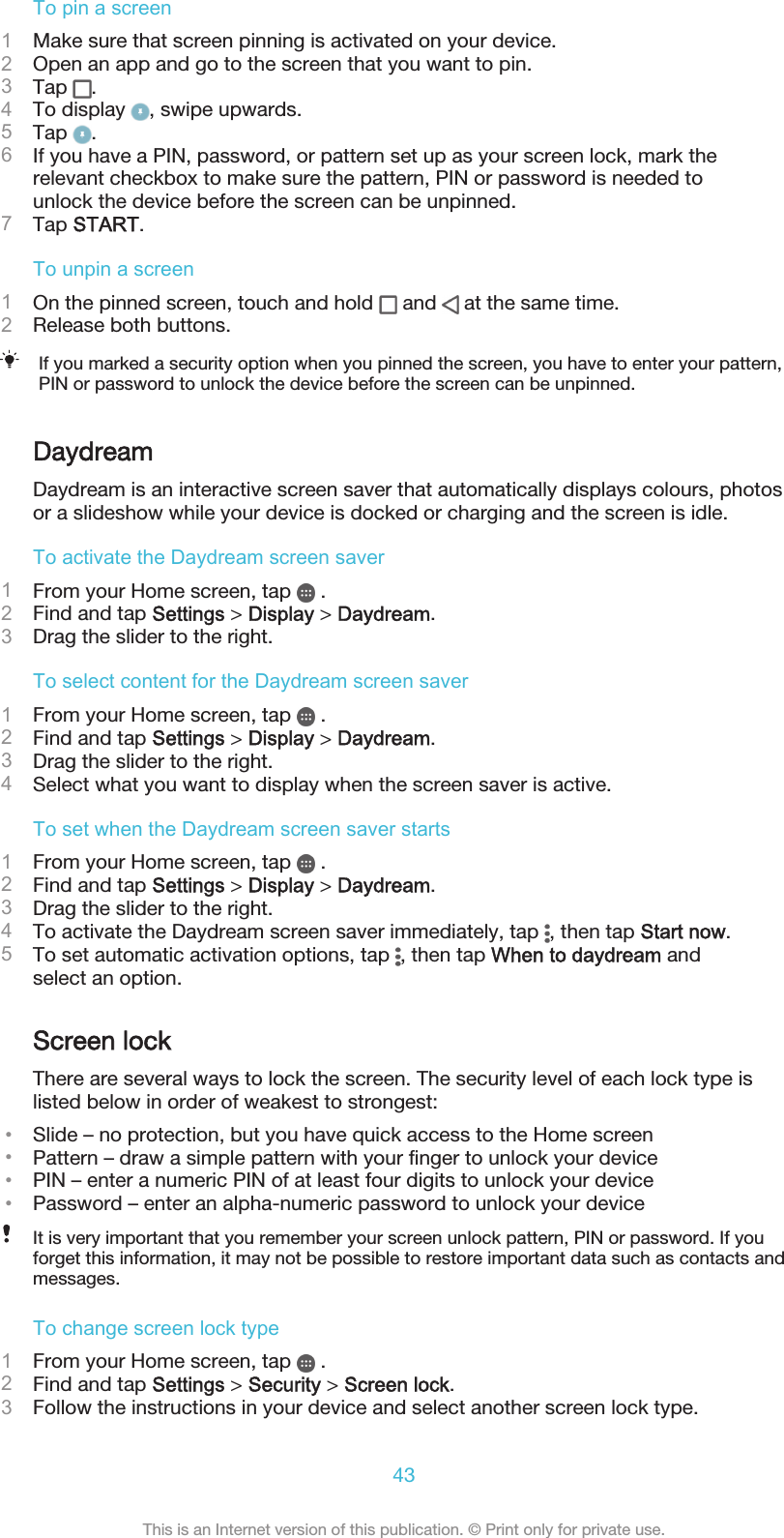 To pin a screen1Make sure that screen pinning is activated on your device.2Open an app and go to the screen that you want to pin.3Tap  .4To display  , swipe upwards.5Tap  .6If you have a PIN, password, or pattern set up as your screen lock, mark therelevant checkbox to make sure the pattern, PIN or password is needed tounlock the device before the screen can be unpinned.7Tap START.To unpin a screen1On the pinned screen, touch and hold   and   at the same time.2Release both buttons.If you marked a security option when you pinned the screen, you have to enter your pattern,PIN or password to unlock the device before the screen can be unpinned.DaydreamDaydream is an interactive screen saver that automatically displays colours, photosor a slideshow while your device is docked or charging and the screen is idle.To activate the Daydream screen saver1From your Home screen, tap   .2Find and tap Settings &gt; Display &gt; Daydream.3Drag the slider to the right.To select content for the Daydream screen saver1From your Home screen, tap   .2Find and tap Settings &gt; Display &gt; Daydream.3Drag the slider to the right.4Select what you want to display when the screen saver is active.To set when the Daydream screen saver starts1From your Home screen, tap   .2Find and tap Settings &gt; Display &gt; Daydream.3Drag the slider to the right.4To activate the Daydream screen saver immediately, tap  , then tap Start now.5To set automatic activation options, tap  , then tap When to daydream andselect an option.Screen lockThere are several ways to lock the screen. The security level of each lock type islisted below in order of weakest to strongest:•Slide – no protection, but you have quick access to the Home screen•Pattern – draw a simple pattern with your finger to unlock your device•PIN – enter a numeric PIN of at least four digits to unlock your device•Password – enter an alpha-numeric password to unlock your deviceIt is very important that you remember your screen unlock pattern, PIN or password. If youforget this information, it may not be possible to restore important data such as contacts andmessages.To change screen lock type1From your Home screen, tap   .2Find and tap Settings &gt; Security &gt; Screen lock.3Follow the instructions in your device and select another screen lock type.43This is an Internet version of this publication. © Print only for private use.