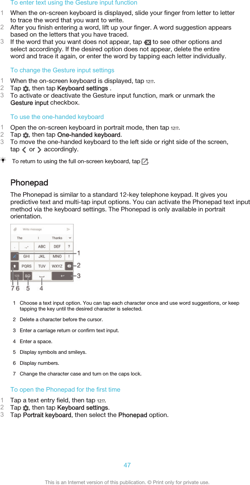 To enter text using the Gesture input function1When the on-screen keyboard is displayed, slide your finger from letter to letterto trace the word that you want to write.2After you finish entering a word, lift up your finger. A word suggestion appearsbased on the letters that you have traced.3If the word that you want does not appear, tap   to see other options andselect accordingly. If the desired option does not appear, delete the entireword and trace it again, or enter the word by tapping each letter individually.To change the Gesture input settings1When the on-screen keyboard is displayed, tap  .2Tap  , then tap Keyboard settings .3To activate or deactivate the Gesture input function, mark or unmark theGesture input checkbox.To use the one-handed keyboard1Open the on-screen keyboard in portrait mode, then tap  .2Tap  , then tap One-handed keyboard.3To move the one-handed keyboard to the left side or right side of the screen,tap   or   accordingly.To return to using the full on-screen keyboard, tap  .PhonepadThe Phonepad is similar to a standard 12-key telephone keypad. It gives youpredictive text and multi-tap input options. You can activate the Phonepad text inputmethod via the keyboard settings. The Phonepad is only available in portraitorientation.1 Choose a text input option. You can tap each character once and use word suggestions, or keeptapping the key until the desired character is selected.2 Delete a character before the cursor.3 Enter a carriage return or confirm text input.4 Enter a space.5 Display symbols and smileys.6 Display numbers.7 Change the character case and turn on the caps lock.To open the Phonepad for the first time1Tap a text entry field, then tap  .2Tap  , then tap Keyboard settings.3Tap Portrait keyboard, then select the Phonepad option.47This is an Internet version of this publication. © Print only for private use.