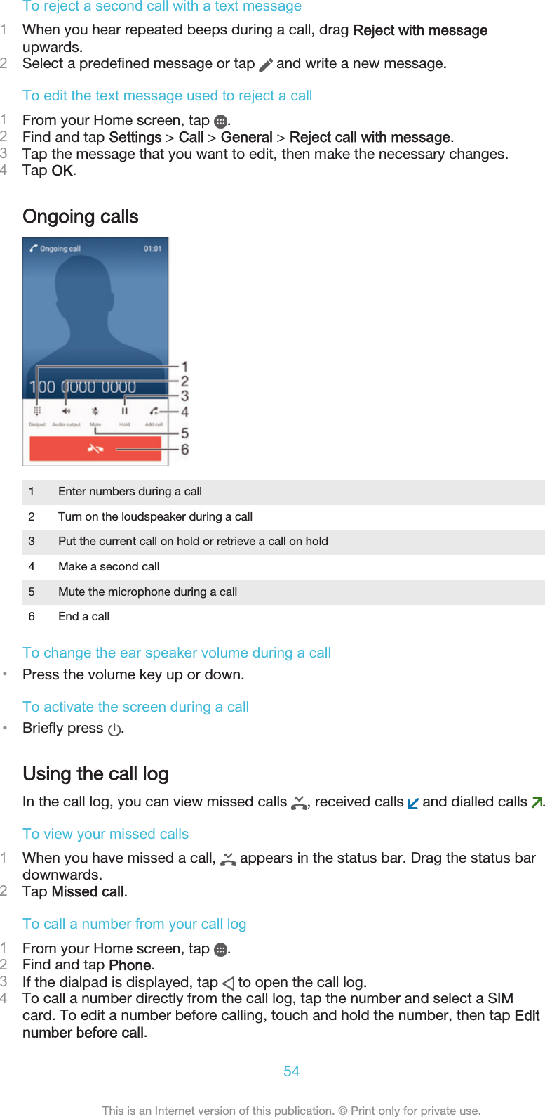 To reject a second call with a text message1When you hear repeated beeps during a call, drag Reject with messageupwards.2Select a predefined message or tap   and write a new message.To edit the text message used to reject a call1From your Home screen, tap  .2Find and tap Settings &gt; Call &gt; General &gt; Reject call with message.3Tap the message that you want to edit, then make the necessary changes.4Tap OK.Ongoing calls1 Enter numbers during a call2 Turn on the loudspeaker during a call3 Put the current call on hold or retrieve a call on hold4 Make a second call5 Mute the microphone during a call6 End a callTo change the ear speaker volume during a call•Press the volume key up or down.To activate the screen during a call•Briefly press  .Using the call logIn the call log, you can view missed calls  , received calls   and dialled calls  .To view your missed calls1When you have missed a call,   appears in the status bar. Drag the status bardownwards.2Tap Missed call.To call a number from your call log1From your Home screen, tap  .2Find and tap Phone.3If the dialpad is displayed, tap   to open the call log.4To call a number directly from the call log, tap the number and select a SIMcard. To edit a number before calling, touch and hold the number, then tap Editnumber before call.54This is an Internet version of this publication. © Print only for private use.