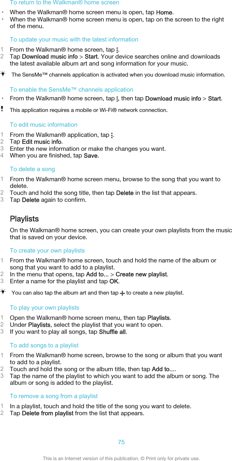 To return to the Walkman® home screen•When the Walkman® home screen menu is open, tap Home.•When the Walkman® home screen menu is open, tap on the screen to the rightof the menu.To update your music with the latest information1From the Walkman® home screen, tap  .2Tap Download music info &gt; Start. Your device searches online and downloadsthe latest available album art and song information for your music.The SensMe™ channels application is activated when you download music information.To enable the SensMe™ channels application•From the Walkman® home screen, tap  , then tap Download music info &gt; Start.This application requires a mobile or Wi-Fi® network connection.To edit music information1From the Walkman® application, tap  .2Tap Edit music info.3Enter the new information or make the changes you want.4When you are finished, tap Save.To delete a song1From the Walkman® home screen menu, browse to the song that you want todelete.2Touch and hold the song title, then tap Delete in the list that appears.3Tap Delete again to confirm.PlaylistsOn the Walkman® home screen, you can create your own playlists from the musicthat is saved on your device.To create your own playlists1From the Walkman® home screen, touch and hold the name of the album orsong that you want to add to a playlist.2In the menu that opens, tap Add to... &gt; Create new playlist.3Enter a name for the playlist and tap OK.You can also tap the album art and then tap   to create a new playlist.To play your own playlists1Open the Walkman® home screen menu, then tap Playlists.2Under Playlists, select the playlist that you want to open.3If you want to play all songs, tap Shuffle all.To add songs to a playlist1From the Walkman® home screen, browse to the song or album that you wantto add to a playlist.2Touch and hold the song or the album title, then tap Add to....3Tap the name of the playlist to which you want to add the album or song. Thealbum or song is added to the playlist.To remove a song from a playlist1In a playlist, touch and hold the title of the song you want to delete.2Tap Delete from playlist from the list that appears.75This is an Internet version of this publication. © Print only for private use.