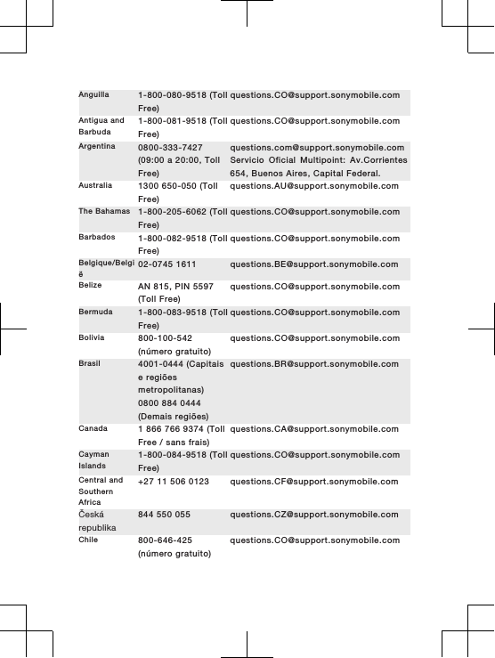 Anguilla 1-800-080-9518 (TollFree)questions.CO@support.sonymobile.comAntigua andBarbuda1-800-081-9518 (TollFree)questions.CO@support.sonymobile.comArgentina 0800-333-7427(09:00 a 20:00, TollFree)questions.com@support.sonymobile.comServicio Oficial Multipoint: Av.Corrientes654, Buenos Aires, Capital Federal.Australia 1300 650-050 (TollFree)questions.AU@support.sonymobile.comThe Bahamas 1-800-205-6062 (TollFree)questions.CO@support.sonymobile.comBarbados 1-800-082-9518 (TollFree)questions.CO@support.sonymobile.comBelgique/België02-0745 1611 questions.BE@support.sonymobile.comBelize AN 815, PIN 5597(Toll Free)questions.CO@support.sonymobile.comBermuda 1-800-083-9518 (TollFree)questions.CO@support.sonymobile.comBolivia 800-100-542(número gratuito)questions.CO@support.sonymobile.comBrasil 4001-0444 (Capitaise regiõesmetropolitanas)0800 884 0444(Demais regiões)questions.BR@support.sonymobile.comCanada 1 866 766 9374 (TollFree / sans frais)questions.CA@support.sonymobile.comCaymanIslands1-800-084-9518 (TollFree)questions.CO@support.sonymobile.comCentral andSouthernAfrica+27 11 506 0123 questions.CF@support.sonymobile.comČeskárepublika844 550 055 questions.CZ@support.sonymobile.comChile 800-646-425(número gratuito)questions.CO@support.sonymobile.com