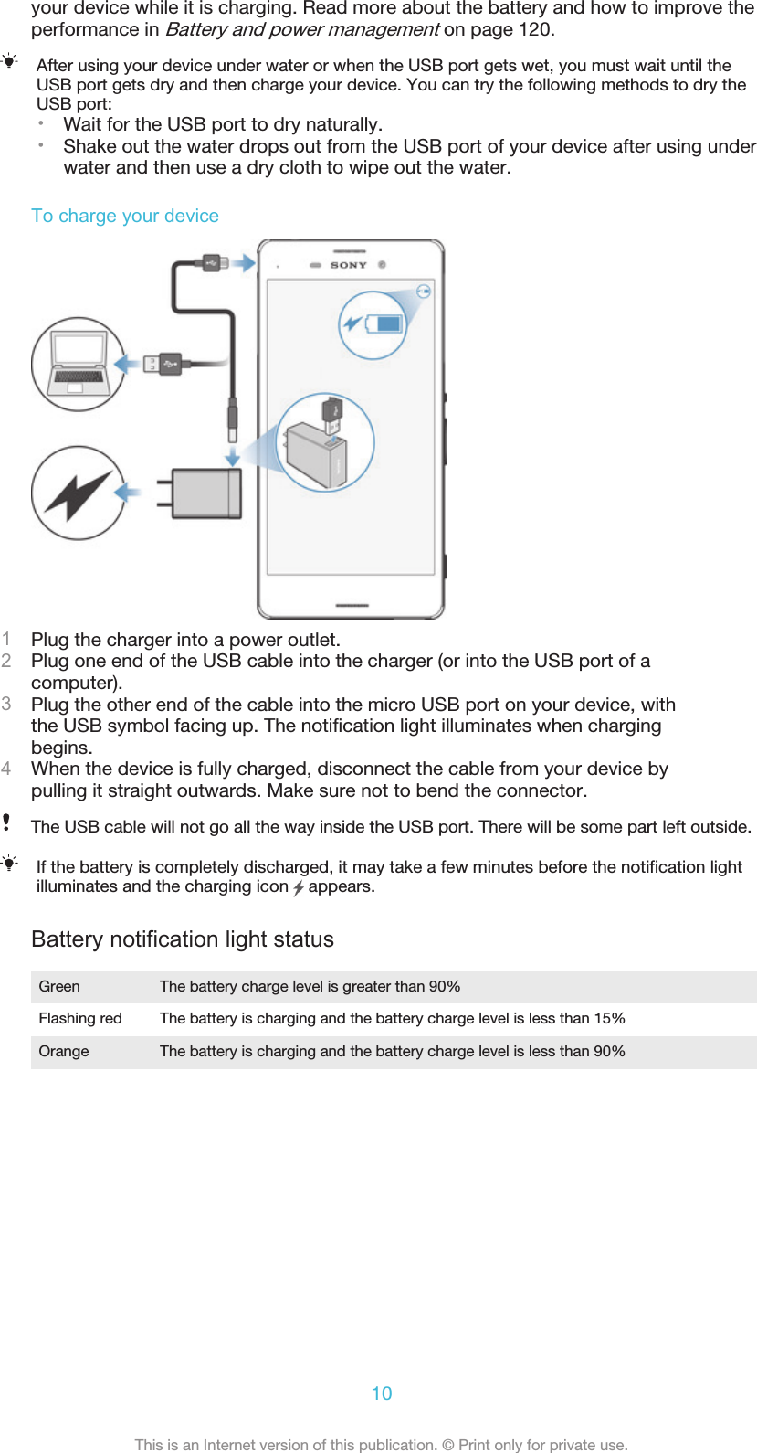 your device while it is charging. Read more about the battery and how to improve theperformance in Battery and power management on page 120.After using your device under water or when the USB port gets wet, you must wait until theUSB port gets dry and then charge your device. You can try the following methods to dry theUSB port:•Wait for the USB port to dry naturally.•Shake out the water drops out from the USB port of your device after using underwater and then use a dry cloth to wipe out the water.To charge your device1Plug the charger into a power outlet.2Plug one end of the USB cable into the charger (or into the USB port of acomputer).3Plug the other end of the cable into the micro USB port on your device, withthe USB symbol facing up. The notification light illuminates when chargingbegins.4When the device is fully charged, disconnect the cable from your device bypulling it straight outwards. Make sure not to bend the connector.The USB cable will not go all the way inside the USB port. There will be some part left outside.If the battery is completely discharged, it may take a few minutes before the notification lightilluminates and the charging icon   appears.Battery notification light statusGreen The battery charge level is greater than 90%Flashing red The battery is charging and the battery charge level is less than 15%Orange The battery is charging and the battery charge level is less than 90%10This is an Internet version of this publication. © Print only for private use.