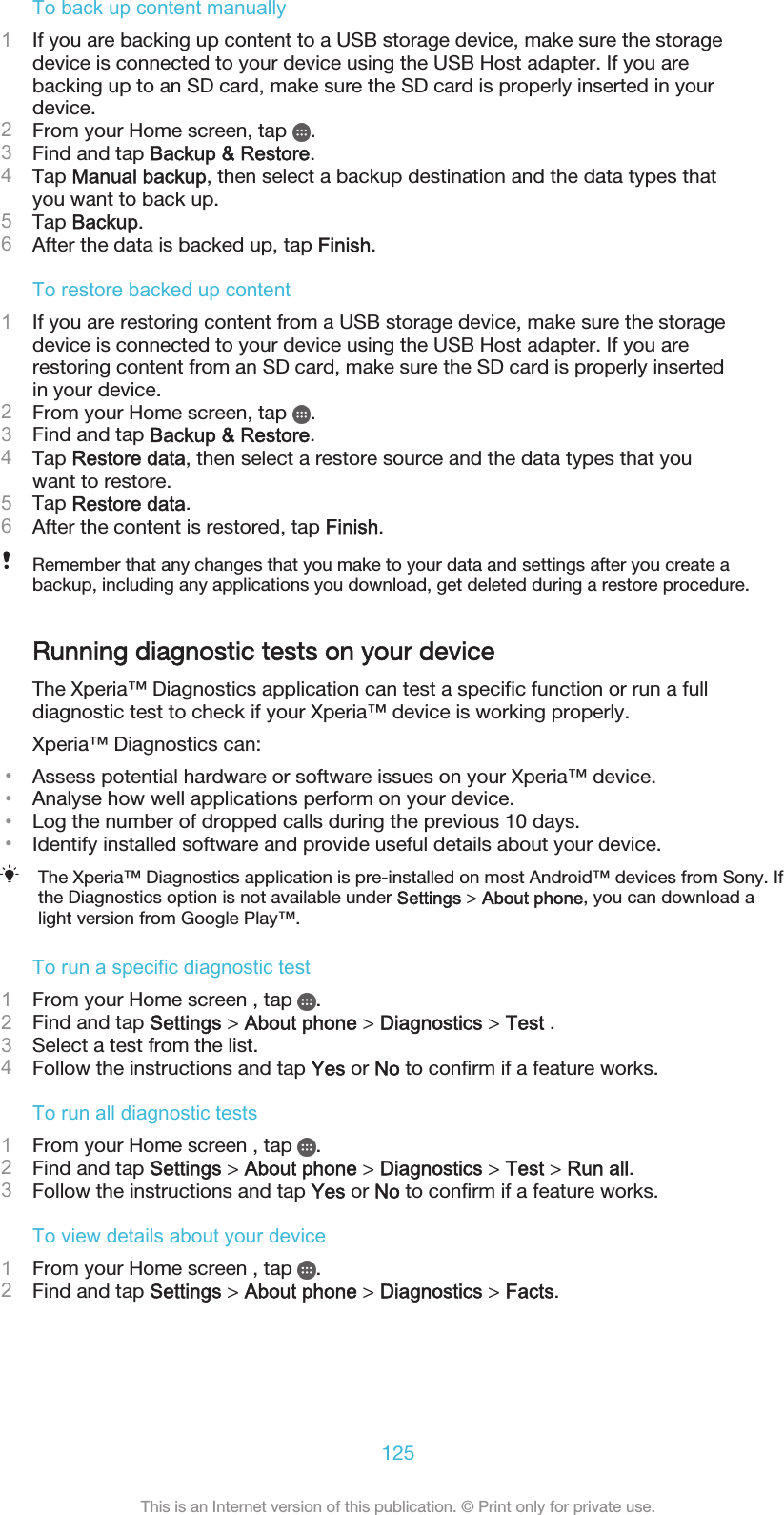 To back up content manually1If you are backing up content to a USB storage device, make sure the storagedevice is connected to your device using the USB Host adapter. If you arebacking up to an SD card, make sure the SD card is properly inserted in yourdevice.2From your Home screen, tap  .3Find and tap Backup &amp; Restore.4Tap Manual backup, then select a backup destination and the data types thatyou want to back up.5Tap Backup.6After the data is backed up, tap Finish.To restore backed up content1If you are restoring content from a USB storage device, make sure the storagedevice is connected to your device using the USB Host adapter. If you arerestoring content from an SD card, make sure the SD card is properly insertedin your device.2From your Home screen, tap  .3Find and tap Backup &amp; Restore.4Tap Restore data, then select a restore source and the data types that youwant to restore.5Tap Restore data.6After the content is restored, tap Finish.Remember that any changes that you make to your data and settings after you create abackup, including any applications you download, get deleted during a restore procedure.Running diagnostic tests on your deviceThe Xperia™ Diagnostics application can test a specific function or run a fulldiagnostic test to check if your Xperia™ device is working properly.Xperia™ Diagnostics can:•Assess potential hardware or software issues on your Xperia™ device.•Analyse how well applications perform on your device.•Log the number of dropped calls during the previous 10 days.•Identify installed software and provide useful details about your device.The Xperia™ Diagnostics application is pre-installed on most Android™ devices from Sony. Ifthe Diagnostics option is not available under Settings &gt; About phone, you can download alight version from Google Play™.To run a specific diagnostic test1From your Home screen , tap  .2Find and tap Settings &gt; About phone &gt; Diagnostics &gt; Test .3Select a test from the list.4Follow the instructions and tap Yes or No to confirm if a feature works.To run all diagnostic tests1From your Home screen , tap  .2Find and tap Settings &gt; About phone &gt; Diagnostics &gt; Test &gt; Run all.3Follow the instructions and tap Yes or No to confirm if a feature works.To view details about your device1From your Home screen , tap  .2Find and tap Settings &gt; About phone &gt; Diagnostics &gt; Facts.125This is an Internet version of this publication. © Print only for private use.