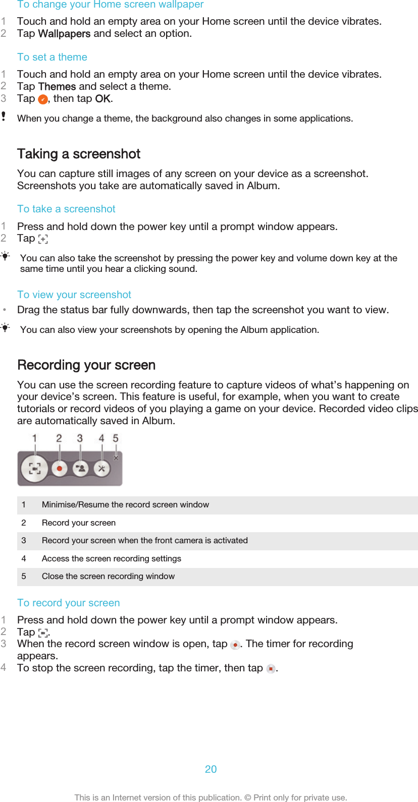 To change your Home screen wallpaper1Touch and hold an empty area on your Home screen until the device vibrates.2Tap Wallpapers and select an option.To set a theme1Touch and hold an empty area on your Home screen until the device vibrates.2Tap Themes and select a theme.3Tap  , then tap OK.When you change a theme, the background also changes in some applications.Taking a screenshotYou can capture still images of any screen on your device as a screenshot.Screenshots you take are automatically saved in Album.To take a screenshot1Press and hold down the power key until a prompt window appears.2Tap You can also take the screenshot by pressing the power key and volume down key at thesame time until you hear a clicking sound.To view your screenshot•Drag the status bar fully downwards, then tap the screenshot you want to view.You can also view your screenshots by opening the Album application.Recording your screenYou can use the screen recording feature to capture videos of what’s happening onyour device’s screen. This feature is useful, for example, when you want to createtutorials or record videos of you playing a game on your device. Recorded video clipsare automatically saved in Album.1 Minimise/Resume the record screen window2 Record your screen3 Record your screen when the front camera is activated4 Access the screen recording settings5 Close the screen recording windowTo record your screen1Press and hold down the power key until a prompt window appears.2Tap  .3When the record screen window is open, tap  . The timer for recordingappears.4To stop the screen recording, tap the timer, then tap  .20This is an Internet version of this publication. © Print only for private use.