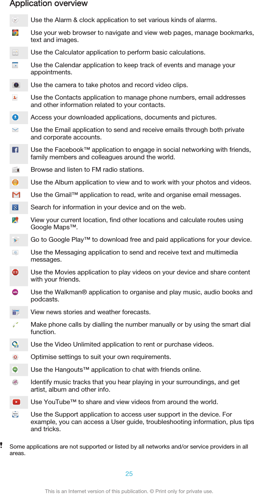 Application overviewUse the Alarm &amp; clock application to set various kinds of alarms.Use your web browser to navigate and view web pages, manage bookmarks,text and images.Use the Calculator application to perform basic calculations.Use the Calendar application to keep track of events and manage yourappointments.Use the camera to take photos and record video clips.Use the Contacts application to manage phone numbers, email addressesand other information related to your contacts.Access your downloaded applications, documents and pictures.Use the Email application to send and receive emails through both privateand corporate accounts.Use the Facebook™ application to engage in social networking with friends,family members and colleagues around the world.Browse and listen to FM radio stations.Use the Album application to view and to work with your photos and videos.Use the Gmail™ application to read, write and organise email messages.Search for information in your device and on the web.View your current location, find other locations and calculate routes usingGoogle Maps™.Go to Google Play™ to download free and paid applications for your device.Use the Messaging application to send and receive text and multimediamessages.Use the Movies application to play videos on your device and share contentwith your friends.Use the Walkman® application to organise and play music, audio books andpodcasts.View news stories and weather forecasts.Make phone calls by dialling the number manually or by using the smart dialfunction.Use the Video Unlimited application to rent or purchase videos.Optimise settings to suit your own requirements.Use the Hangouts™ application to chat with friends online.Identify music tracks that you hear playing in your surroundings, and getartist, album and other info.Use YouTube™ to share and view videos from around the world.Use the Support application to access user support in the device. Forexample, you can access a User guide, troubleshooting information, plus tipsand tricks.Some applications are not supported or listed by all networks and/or service providers in allareas.25This is an Internet version of this publication. © Print only for private use.