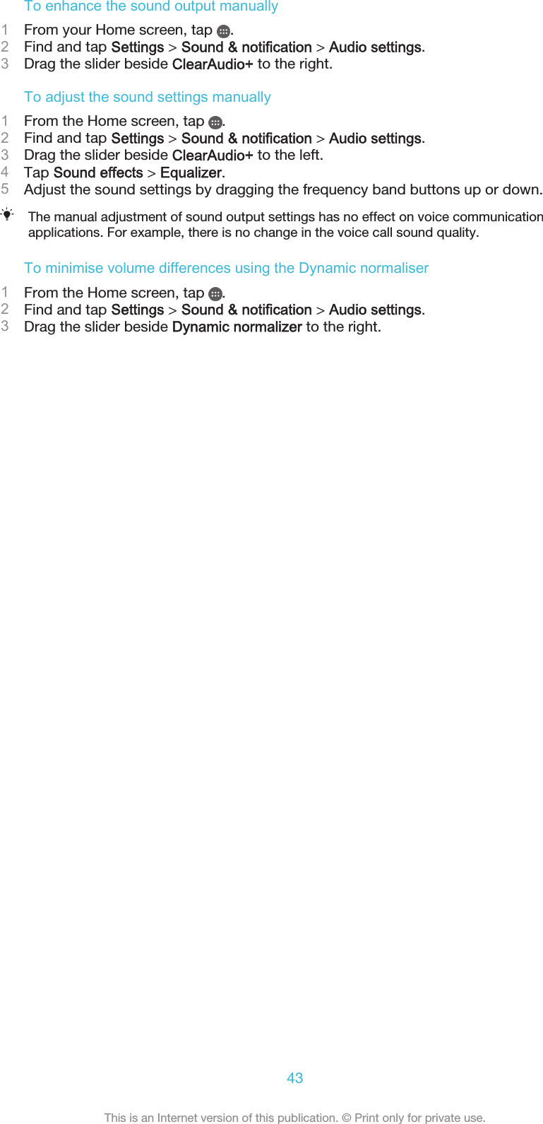 To enhance the sound output manually1From your Home screen, tap  .2Find and tap Settings &gt; Sound &amp; notification &gt; Audio settings.3Drag the slider beside ClearAudio+ to the right.To adjust the sound settings manually1From the Home screen, tap  .2Find and tap Settings &gt; Sound &amp; notification &gt; Audio settings.3Drag the slider beside ClearAudio+ to the left.4Tap Sound effects &gt; Equalizer.5Adjust the sound settings by dragging the frequency band buttons up or down.The manual adjustment of sound output settings has no effect on voice communicationapplications. For example, there is no change in the voice call sound quality.To minimise volume differences using the Dynamic normaliser1From the Home screen, tap  .2Find and tap Settings &gt; Sound &amp; notification &gt; Audio settings.3Drag the slider beside Dynamic normalizer to the right.43This is an Internet version of this publication. © Print only for private use.