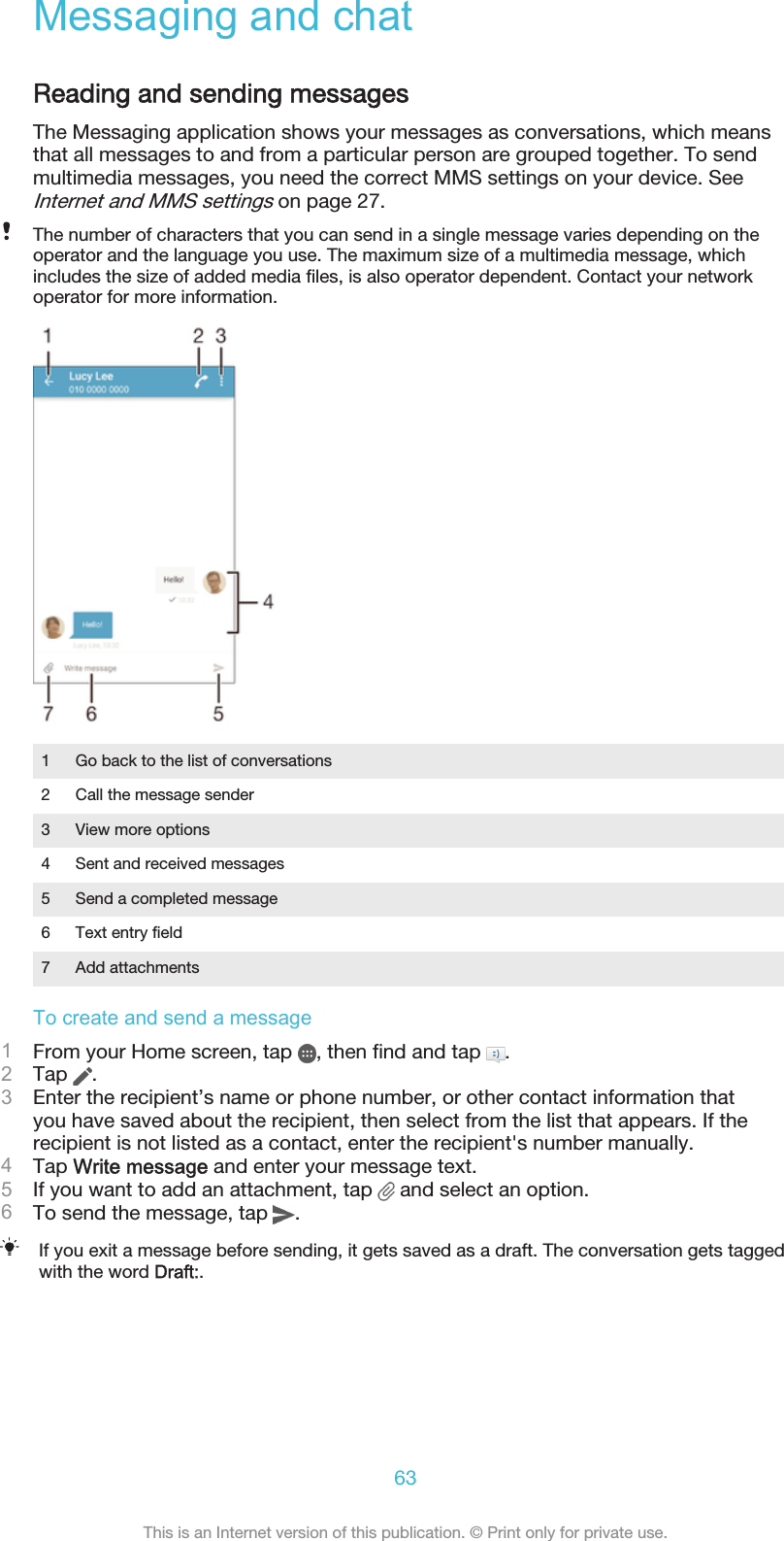 Messaging and chatReading and sending messagesThe Messaging application shows your messages as conversations, which meansthat all messages to and from a particular person are grouped together. To sendmultimedia messages, you need the correct MMS settings on your device. SeeInternet and MMS settings on page 27.The number of characters that you can send in a single message varies depending on theoperator and the language you use. The maximum size of a multimedia message, whichincludes the size of added media files, is also operator dependent. Contact your networkoperator for more information.1 Go back to the list of conversations2 Call the message sender3 View more options4 Sent and received messages5 Send a completed message6 Text entry field7 Add attachmentsTo create and send a message1From your Home screen, tap  , then find and tap  .2Tap  .3Enter the recipient’s name or phone number, or other contact information thatyou have saved about the recipient, then select from the list that appears. If therecipient is not listed as a contact, enter the recipient&apos;s number manually.4Tap Write message and enter your message text.5If you want to add an attachment, tap   and select an option.6To send the message, tap  .If you exit a message before sending, it gets saved as a draft. The conversation gets taggedwith the word Draft:.63This is an Internet version of this publication. © Print only for private use.