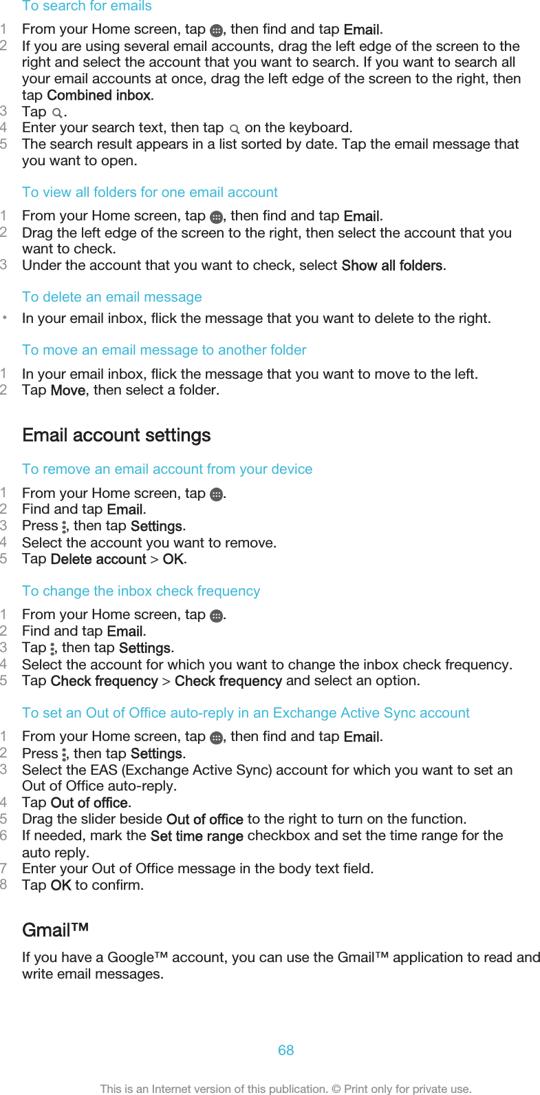 To search for emails1From your Home screen, tap  , then find and tap Email.2If you are using several email accounts, drag the left edge of the screen to theright and select the account that you want to search. If you want to search allyour email accounts at once, drag the left edge of the screen to the right, thentap Combined inbox.3Tap  .4Enter your search text, then tap   on the keyboard.5The search result appears in a list sorted by date. Tap the email message thatyou want to open.To view all folders for one email account1From your Home screen, tap  , then find and tap Email.2Drag the left edge of the screen to the right, then select the account that youwant to check.3Under the account that you want to check, select Show all folders.To delete an email message•In your email inbox, flick the message that you want to delete to the right.To move an email message to another folder1In your email inbox, flick the message that you want to move to the left.2Tap Move, then select a folder.Email account settingsTo remove an email account from your device1From your Home screen, tap  .2Find and tap Email.3Press  , then tap Settings.4Select the account you want to remove.5Tap Delete account &gt; OK.To change the inbox check frequency1From your Home screen, tap  .2Find and tap Email.3Tap  , then tap Settings.4Select the account for which you want to change the inbox check frequency.5Tap Check frequency &gt; Check frequency and select an option.To set an Out of Office auto-reply in an Exchange Active Sync account1From your Home screen, tap  , then find and tap Email.2Press  , then tap Settings.3Select the EAS (Exchange Active Sync) account for which you want to set anOut of Office auto-reply.4Tap Out of office.5Drag the slider beside Out of office to the right to turn on the function.6If needed, mark the Set time range checkbox and set the time range for theauto reply.7Enter your Out of Office message in the body text field.8Tap OK to confirm.Gmail™If you have a Google™ account, you can use the Gmail™ application to read andwrite email messages.68This is an Internet version of this publication. © Print only for private use.