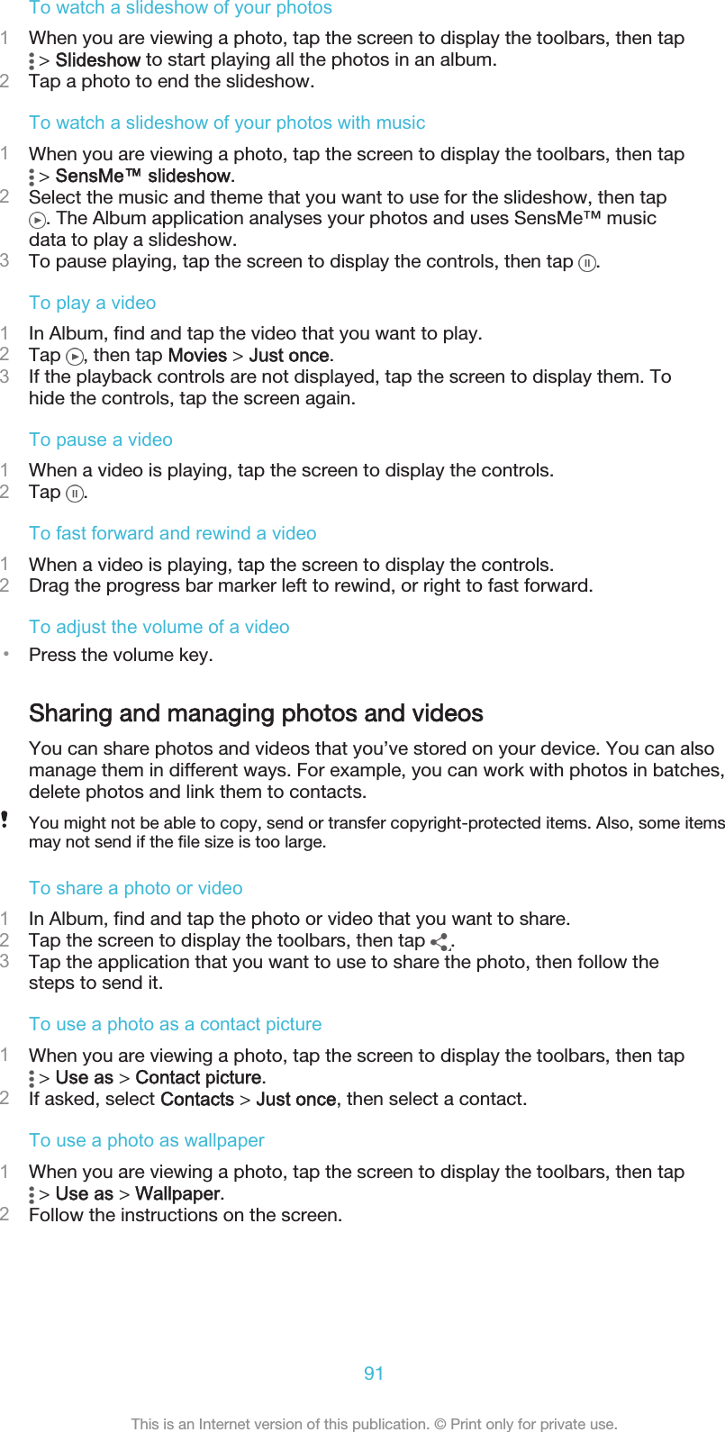 To watch a slideshow of your photos1When you are viewing a photo, tap the screen to display the toolbars, then tap &gt; Slideshow to start playing all the photos in an album.2Tap a photo to end the slideshow.To watch a slideshow of your photos with music1When you are viewing a photo, tap the screen to display the toolbars, then tap &gt; SensMe™ slideshow.2Select the music and theme that you want to use for the slideshow, then tap. The Album application analyses your photos and uses SensMe™ musicdata to play a slideshow.3To pause playing, tap the screen to display the controls, then tap  .To play a video1In Album, find and tap the video that you want to play.2Tap  , then tap Movies &gt; Just once.3If the playback controls are not displayed, tap the screen to display them. Tohide the controls, tap the screen again.To pause a video1When a video is playing, tap the screen to display the controls.2Tap  .To fast forward and rewind a video1When a video is playing, tap the screen to display the controls.2Drag the progress bar marker left to rewind, or right to fast forward.To adjust the volume of a video•Press the volume key.Sharing and managing photos and videosYou can share photos and videos that you’ve stored on your device. You can alsomanage them in different ways. For example, you can work with photos in batches,delete photos and link them to contacts.You might not be able to copy, send or transfer copyright-protected items. Also, some itemsmay not send if the file size is too large.To share a photo or video1In Album, find and tap the photo or video that you want to share.2Tap the screen to display the toolbars, then tap  .3Tap the application that you want to use to share the photo, then follow thesteps to send it.To use a photo as a contact picture1When you are viewing a photo, tap the screen to display the toolbars, then tap &gt; Use as &gt; Contact picture.2If asked, select Contacts &gt; Just once, then select a contact.To use a photo as wallpaper1When you are viewing a photo, tap the screen to display the toolbars, then tap &gt; Use as &gt; Wallpaper.2Follow the instructions on the screen.91This is an Internet version of this publication. © Print only for private use.