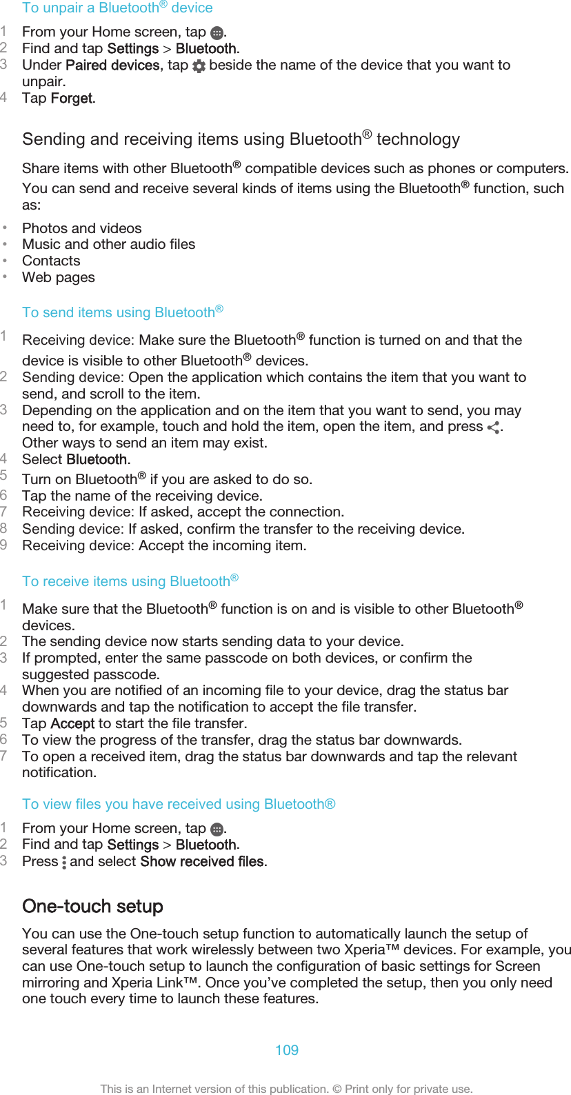 To unpair a Bluetooth® device1From your Home screen, tap  .2Find and tap Settings &gt; Bluetooth.3Under Paired devices, tap   beside the name of the device that you want tounpair.4Tap Forget.Sending and receiving items using Bluetooth® technologyShare items with other Bluetooth® compatible devices such as phones or computers.You can send and receive several kinds of items using the Bluetooth® function, suchas:•Photos and videos•Music and other audio files•Contacts•Web pagesTo send items using Bluetooth®1Receiving device: Make sure the Bluetooth® function is turned on and that thedevice is visible to other Bluetooth® devices.2Sending device: Open the application which contains the item that you want tosend, and scroll to the item.3Depending on the application and on the item that you want to send, you mayneed to, for example, touch and hold the item, open the item, and press  .Other ways to send an item may exist.4Select Bluetooth.5Turn on Bluetooth® if you are asked to do so.6Tap the name of the receiving device.7Receiving device: If asked, accept the connection.8Sending device: If asked, confirm the transfer to the receiving device.9Receiving device: Accept the incoming item.To receive items using Bluetooth®1Make sure that the Bluetooth® function is on and is visible to other Bluetooth®devices.2The sending device now starts sending data to your device.3If prompted, enter the same passcode on both devices, or confirm thesuggested passcode.4When you are notified of an incoming file to your device, drag the status bardownwards and tap the notification to accept the file transfer.5Tap Accept to start the file transfer.6To view the progress of the transfer, drag the status bar downwards.7To open a received item, drag the status bar downwards and tap the relevantnotification.To view files you have received using Bluetooth®1From your Home screen, tap  .2Find and tap Settings &gt; Bluetooth.3Press   and select Show received files.One-touch setupYou can use the One-touch setup function to automatically launch the setup ofseveral features that work wirelessly between two Xperia™ devices. For example, youcan use One-touch setup to launch the configuration of basic settings for Screenmirroring and Xperia Link™. Once you’ve completed the setup, then you only needone touch every time to launch these features.109This is an Internet version of this publication. © Print only for private use.