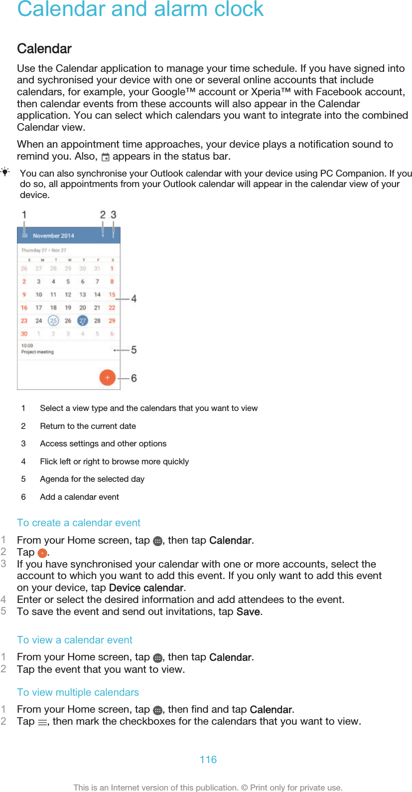 Calendar and alarm clockCalendarUse the Calendar application to manage your time schedule. If you have signed intoand sychronised your device with one or several online accounts that includecalendars, for example, your Google™ account or Xperia™ with Facebook account,then calendar events from these accounts will also appear in the Calendarapplication. You can select which calendars you want to integrate into the combinedCalendar view.When an appointment time approaches, your device plays a notification sound toremind you. Also,   appears in the status bar.You can also synchronise your Outlook calendar with your device using PC Companion. If youdo so, all appointments from your Outlook calendar will appear in the calendar view of yourdevice.1 Select a view type and the calendars that you want to view2 Return to the current date3 Access settings and other options4 Flick left or right to browse more quickly5 Agenda for the selected day6 Add a calendar eventTo create a calendar event1From your Home screen, tap  , then tap Calendar.2Tap  .3If you have synchronised your calendar with one or more accounts, select theaccount to which you want to add this event. If you only want to add this eventon your device, tap Device calendar.4Enter or select the desired information and add attendees to the event.5To save the event and send out invitations, tap Save.To view a calendar event1From your Home screen, tap  , then tap Calendar.2Tap the event that you want to view.To view multiple calendars1From your Home screen, tap  , then find and tap Calendar.2Tap  , then mark the checkboxes for the calendars that you want to view.116This is an Internet version of this publication. © Print only for private use.